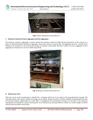 International Research Journal of Engineering and Technology (IRJET) e-ISSN: 2395-0056
Volume: 10 Issue: 04 | Apr 2023 www.irjet.net p-ISSN: 2395-0072
© 2023, IRJET | Impact Factor value: 8.226 | ISO 9001:2008 Certified Journal | Page 703
Fig-3: Water Absorption In Oven @110° C
7. Moisture Content of Coarse Aggregate and Fine Aggregate:-
The moisture content in aggregate is used to decide the envelope content for HMA during manufacture of the mixture in a
plant. To obtained familiar quantity of aggregate some policy must be required like, the aggregate must be warmed up to
withdraw the moisture in air, and the percentage of moisture determined. Moisture content of Coarse aggregate & Fine
aggregate was found to be 1.21% & 2.04% respectively.
Fig- 4: Moisture Content In Oven @110° C
8. Marsh Cone Test:-
This test can be used incontinently to identify the variations which are to be made in the superplasticizer lozenge. The
saturation point is the point at which no lozenge can be added beyond its point as further addition of superplasticizer does
not increase fluidity. significantly but could affect in segregation the achromatism lozenge can be taken as the optimum
superplasticizer lozenge for a given cement paste. In our practical, we have got effective results at 1.5% by weight of cement
and min time was taken at that point.
 