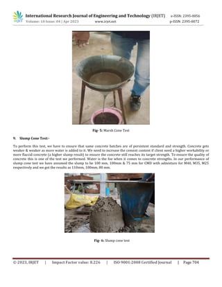 International Research Journal of Engineering and Technology (IRJET) e-ISSN: 2395-0056
Volume: 10 Issue: 04 | Apr 2023 www.irjet.net p-ISSN: 2395-0072
© 2023, IRJET | Impact Factor value: 8.226 | ISO 9001:2008 Certified Journal | Page 704
Fig- 5: Marsh Cone Test
9. Slump Cone Test:-
To perform this test, we have to ensure that same concrete batches are of persistent standard and strength. Concrete gets
weaker & weaker as more water is added to it. We need to increase the cement content if client need a higher workability or
more flaccid concrete (a higher slump result) to ensure the concrete still reaches its target strength. To ensure the quality of
concrete this is one of the test we performed. Water is the foe when it comes to concrete strengths. In our performance of
slump cone test we have assumed the slump to be 100 mm, 100mm & 75 mm for CMD with admixture for M40, M35, M25
respectively and we got the results as 110mm, 100mm, 80 mm.
Fig- 6: Slump cone test
 