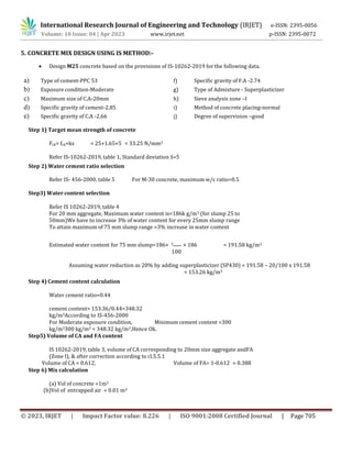 International Research Journal of Engineering and Technology (IRJET) e-ISSN: 2395-0056
Volume: 10 Issue: 04 | Apr 2023 www.irjet.net p-ISSN: 2395-0072
© 2023, IRJET | Impact Factor value: 8.226 | ISO 9001:2008 Certified Journal | Page 705
5. CONCRETE MIX DESIGN USING IS METHOD:-
 Design M25 concrete based on the provisions of IS-10262-2019 for the following data.
a) Type of cement-PPC 53 f) Specific gravity of F.A -2.74
b) Exposure condition-Moderate g) Type of Admixture - Superplasticizer
c) Maximum size of C.A-20mm h) Sieve analysis zone –I
d) Specific gravity of cement-2.85 i) Method of concrete placing-normal
e) Specific gravity of C.A -2.66 j) Degree of supervision –good
Step 1) Target mean strength of concrete
Fck= fck+ks = 25+1.65×5 = 33.25 N/mm2
Refer IS-10262-2019, table 1, Standard deviation S=5
Step 2) Water cement ratio selection
Refer IS- 456-2000, table 5 For M-30 concrete, maximum w/c ratio=0.5
Step3) Water content selection
Refer IS 10262-2019, table 4
For 20 mm aggregate, Maximum water content is=186k g/m3 (for slump 25 to
50mm)We have to increase 3% of water content for every 25mm slump range
To attain maximum of 75 mm slump range =3% increase in water content
Estimated water content for 75 mm slump=186+ 3
100
× 186 = 191.58 kg/m3
Assuming water reduction as 20% by adding superplasticizer (SP430) = 191.58 – 20/100 x 191.58
= 153.26 kg/m3
Step 4) Cement content calculation
Water cement ratio=0.44
cement content= 153.36/0.44=348.32
kg/m3According to IS-456-2000
For Moderate exposure condition, Minimum cement content =300
kg/m3300 kg/m3 < 348.32 kg/m3,Hence Ok.
Step5) Volume of CA and FA content
IS 10262-2019, table 3, volume of CA corresponding to 20mm size aggregate andFA
(Zone I), & after correction according to cl.5.5.1
Volume of CA = 0.612, Volume of FA= 1-0.612 = 0.388
Step 6) Mix calculation
(a) Vol of concrete =1m3
(b)Vol of entrapped air = 0.01 m3
 