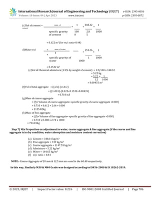 International Research Journal of Engineering and Technology (IRJET) e-ISSN: 2395-0056
Volume: 10 Issue: 04 | Apr 2023 www.irjet.net p-ISSN: 2395-0072
© 2023, IRJET | Impact Factor value: 8.226 | ISO 9001:2008 Certified Journal | Page 706
(c)Vol of cement = mass of
cement
×
1
=
348.32
×
1
specific gravity
of cement
100
0
2.8
5
1000
= 0.122 m3 (for w/c ratio-0.44)
d)Water vol = mass of water
×
1 =
153.26
×
1
specific gravity of
water 1000
= 0.1532 m3
1 1000
(e)Vol of Chemical admixture (1.5% by weight of cement) = 1.5/100 x 348.32
= 5.22 kg
= 5.22 x 1
1.2 1000
= 0.00435 m3
(f)Vol of total aggregate = ((a-b)-(c+d+e)
= ((1-001)-(0.122+0.1532+0.00435)
= 0.710 m3
(g)Mass of coarse aggregate
= (f)× Volume of coarse aggregate× specific gravity of coarse aggregate ×1000)
= 0.710 × 0.612 × 2.66 × 1000
= 1155.82kg
(h)Mass of fine aggregate
= ((f)× Volume of fine aggregate× specific gravity of fine aggregate ×1000)
= 0.710 x 0.388 x 2.74 x 1000
= 754.81kg
Step 7) Mix Proportion on adjustment in water, coarse aggregate & fine aggregate (if the coarse and fine
aggregate is in dry condition, water absorption and moisture content correction)
(a) Cement = 348.31 kg/m3
(b) Fine aggregate = 749 kg/m3
(c) Coarse aggregate = 1147.55 kg/m3
(d) Admixture = 5.22 kg/m3
(e) Water = 164.65 kg/m3
(f) w/c ratio = 0.44
NOTE:- Coarse Aggregate of 20 mm & 12.5 mm are used in the 60:40 respectively.
In this way, Similarly M30 & M40 Grade was designed according to IS456-2000 & IS 10262-2019.
 