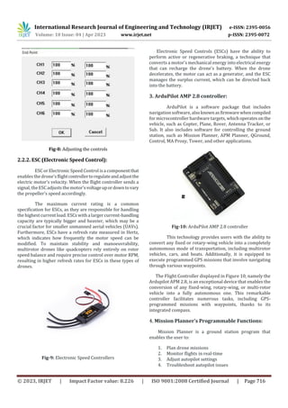 International Research Journal of Engineering and Technology (IRJET) e-ISSN: 2395-0056
Volume: 10 Issue: 04 | Apr 2023 www.irjet.net p-ISSN: 2395-0072
© 2023, IRJET | Impact Factor value: 8.226 | ISO 9001:2008 Certified Journal | Page 716
Fig-8: Adjusting the controls
2.2.2. ESC (Electronic Speed Control):
ESC or Electronic Speed Control isa componentthat
enables the drone'sflightcontrollertoregulateandadjustthe
electric motor's velocity. When the flight controller sends a
signal, the ESCadjusts the motor'svoltageupordowntovary
the propeller's speed accordingly.
The maximum current rating is a common
specification for ESCs, as they are responsible for handling
the highest current load. ESCs with alarger current-handling
capacity are typically bigger and heavier, which may be a
crucial factor for smaller unmanned aerial vehicles (UAVs).
Furthermore, ESCs have a refresh rate measured in Hertz,
which indicates how frequently the motor speed can be
modified. To maintain stability and manoeuvrability,
multirotor drones like quadcopters rely entirely on rotor
speed balance and require precise control over motor RPM,
resulting in higher refresh rates for ESCs in these types of
drones.
Fig-9: Electronic Speed Controllers
Electronic Speed Controls (ESCs) have the ability to
perform active or regenerative braking, a technique that
converts a motor's mechanical energy into electrical energy
that can recharge the drone's battery. When the drone
decelerates, the motor can act as a generator, and the ESC
manages the surplus current, which can be directed back
into the battery.
3. ArduPilot AMP 2.8 controller:
ArduPilot is a software package that includes
navigation software,alsoknownasfirmwarewhencompiled
for microcontroller hardware targets, whichoperatesonthe
vehicle, such as Copter, Plane, Rover, Antenna Tracker, or
Sub. It also includes software for controlling the ground
station, such as Mission Planner, APM Planner, QGround,
Control, MA Proxy, Tower, and other applications.
Fig-10: ArduPilot AMP 2.8 controller
This technology provides users with the ability to
convert any fixed or rotary-wing vehicle into a completely
autonomous mode of transportation, including multirotor
vehicles, cars, and boats. Additionally, it is equipped to
execute programmed GPS missions that involve navigating
through various waypoints.
The Flight Controller displayed in Figure 10, namely the
Ardupilot APM 2.8, is an exceptional device that enables the
conversion of any fixed-wing, rotary-wing, or multi-rotor
vehicle into a fully autonomous one. This remarkable
controller facilitates numerous tasks, including GPS-
programmed missions with waypoints, thanks to its
integrated compass.
4. Mission Planner's Programmable Functions:
Mission Planner is a ground station program that
enables the user to:
1. Plan drone missions
2. Monitor flights in real-time
3. Adjust autopilot settings
4. Troubleshoot autopilot issues
 