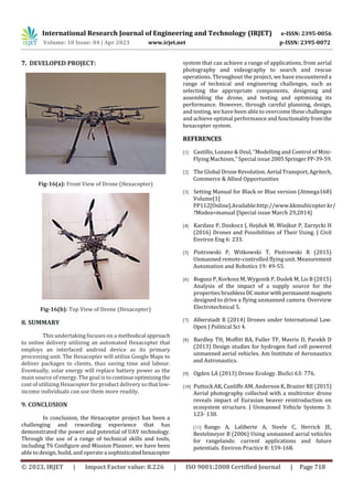 International Research Journal of Engineering and Technology (IRJET) e-ISSN: 2395-0056
Volume: 10 Issue: 04 | Apr 2023 www.irjet.net p-ISSN: 2395-0072
© 2023, IRJET | Impact Factor value: 8.226 | ISO 9001:2008 Certified Journal | Page 718
7. DEVELOPED PROJECT:
Fig-16(a): Front View of Drone (Hexacopter)
Fig-16(b): Top View of Drone (Hexacopter)
8. SUMMARY
This undertaking focuses on a methodical approach
to online delivery utilizing an automated Hexacopter that
employs an interfaced android device as its primary
processing unit. The Hexacopter will utilize Google Maps to
deliver packages to clients, thus saving time and labour.
Eventually, solar energy will replace battery power as the
main source of energy. The goal is to continueoptimizing the
cost of utilizing Hexacopter for product delivery so thatlow-
income individuals can use them more readily.
9. CONCLUSION
In conclusion, the Hexacopter project has been a
challenging and rewarding experience that has
demonstrated the power and potential of UAV technology.
Through the use of a range of technical skills and tools,
including T6 Configure and Mission Planner, we have been
able to design, build, and operate a sophisticatedhexacopter
system that can achieve a range of applications, from aerial
photography and videography to search and rescue
operations. Throughout the project, we have encountered a
range of technical and engineering challenges, such as
selecting the appropriate components, designing and
assembling the drone, and testing and optimizing its
performance. However, through careful planning, design,
and testing, we have been able to overcome thesechallenges
and achieve optimal performance and functionalityfromthe
hexacopter system.
REFERENCES
[1] Castillo, Lozano & Dzul, “Modelling and Control of Mini-
Flying Machines,” Special issue 2005SpringerPP-39-59.
[2] The Global DroneRevolution.Aerial Transport,Agritech,
Commerce & Allied Opportunities
[3] Setting Manual for Black or Blue version (Atmega168)
Volume[1]
PP112[Online].Available:http://www.kkmulticopter.kr/
?Modea=manual [Special issue March 29,2014]
[4] Kardasz P, Doskocz J, Hejduk M, Wiejkut P, Zarzycki H
(2016) Drones and Possibilities of Their Using. J Civil
Environ Eng 6: 233.
[5] Piotrowski P, Witkowski T, Piotrowski R (2015)
Unmanned remote-controlled flying unit. Measurement
Automation and Robotics 19: 49-55.
[6] Bogusz P, Korkosz M, Wygonik P, Dudek M, Lis B (2015)
Analysis of the impact of a supply source for the
properties brushless DCmotorwithpermanent magnets
designed to drive a flying unmanned camera. Overview
Electrotechnical 5.
[7] Alberstadt R (2014) Drones under International Law.
Open J Political Sci 4.
[8] Bardley TH, Moffitt BA, Fuller TF, Mavris D, Parekh D
(2013) Design studies for hydrogen fuel cell powered
unmanned aerial vehicles. Am Institute of Aeronautics
and Astronautics.
[9] Ogden LA (2013) Drone Ecology. BioSci 63: 776.
[10] Puttock AK, Cunliffe AM, Anderson K, Brazier RE (2015)
Aerial photography collected with a multirotor drone
reveals impact of Eurasian beaver reintroduction on
ecosystem structure. J Unmanned Vehicle Systems 3:
123- 130.
[11] Rango A, Laliberte A, Steele C, Herrick JE,
Bestelmeyer B (2006) Using unmanned aerial vehicles
for rangelands: current applications and future
potentials. Environ Practice 8: 159-168.
 