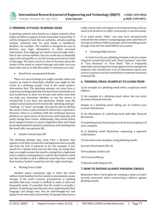 International Research Journal of Engineering and Technology (IRJET) e-ISSN: 2395-0056
Volume: 10 Issue: 04 | Apr 2023 www.irjet.net p-ISSN: 2395-0072
© 2023, IRJET | Impact Factor value: 8.226 | ISO 9001:2008 Certified Journal | Page 77
5. PHISHING ATTACKS: WARNING SIGNS
A phishing website (also known as a faked website) often
makes an effort to appear at least somewhat trustworthy. It
will be designed to look like an authentic, already-existing
website, imitating sites for your banks or healthcare
facilities, for example. The website is designed for you to
disclose your login information or other personal
information. You might get an email or text message with a
link to the current website, but you could also accidentally
type in the wrong URL or use the wrong search term to land
on the page. The main concern is then to be wary about the
sender of the email or instant message and make sure you
know who sent it, or that the sender is someone you trust.
 Email from unacquainted Sender
There are several things you might consider when you
receive an email to determine whether you might be the
victim of a phishing assault. Look at the email sender's
information first. The phishing attempt can come from a
suspicious-looking email that youhaveneverseenbefore. As
luck would have it, there are forums and online tools that
can help you determine whether or not the source is
trustworthy if you have any questions. Simply copy the
sender's email and search for terms like "phishing attempt,"
"hacking," or "scam" on Google. You may be able to tell that
the email is from a cybercriminal if others have reported it.
However, there is a problem with this technique because
phishers are quite aware of the forums and frequently and
easily change their emails. Additionally, they would utilise
these support forums as a way to legitimise their own fraud
by giving themselves positive evaluations and insisting that
the email offer was genuine [8].
 Sender’s Email looks Off
The phishing attempt may come from a business that
appears to be fully trustworthy and legitimatebutisactually
not from the firm it purports to be. For example, if you
search for a Sanket bank and see that they are using their
logo, you might assume the email iscomingfroma legitimate
source without realising that it could be that Sanket's email
has been hacked or that a different email has been created
that matches Sanket's email but isn't the right email type.
 Writing Tone Is Odd
Another major cautionary sign is when the email
address looks familiar but thecontentorpresentationseems
strange. If the email contains grammatical or spelling
mistakes that your contact is unlikely to make or does not
frequently make, it's possible that the sender is actually a
phisher. As phishingscamsbecomemoresophisticated,their
language and design may also be well-thought-out and
appear to be extremely trustworthy. Yet people often have a
really certain style and elegance of communicating, and you
seem to be drawn to it, either consciously or unconsciously.
If an email seems "fishy," you may have unconsciously
noticed that the sender is using language and a style that are
not typical of them. Follow your gut, and if something seems
strange, look into the email before you answer.
 Greeting Oddly Generic
In order to trick you, phishingcriminalssendouta tonne
of generic emails that start with "Dear Customer" and refer
to "Your Business" or "Your Bank." This is frequently
especially concerning if the email appearstobecomingfrom
someone who should have a lot of information about you,
such as a partner you have met beforeorsomeonefromyour
company [8].
6. PHISHING EMAIL EXAMPLES TO LEARN FROM
1) An example of a phishing email with a suspicious email
address.
2) An example of a phishing email where the con artist
promises financial rewards.
Sample of a phishing email asking you to confirm your
account information.
4) An illustration of a phishing email with fake financial
documents.
5) A phishing email that purports to be from an employee of
your company.
6) A phishing email illustration requesting a payment
confirmation.
7) Voicemail scam examples using phishing emails.
Account Deactivation (No. 8)
9) Fraudulent Credit Card
10) Transmit Money
11)Social media Request No.
7. HOW TO DEFEND AGAINST PHISHING EMAILS
Remember these 5 principles for creating a culture of cyber
security awareness when constructing a defence against
phishing emails:
 