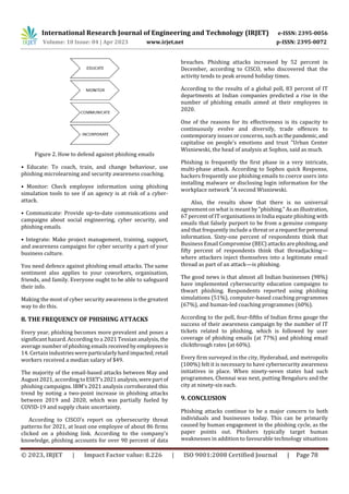 International Research Journal of Engineering and Technology (IRJET) e-ISSN: 2395-0056
Volume: 10 Issue: 04 | Apr 2023 www.irjet.net p-ISSN: 2395-0072
© 2023, IRJET | Impact Factor value: 8.226 | ISO 9001:2008 Certified Journal | Page 78
Figure 2. How to defend against phishing emails
• Educate: To coach, train, and change behaviour, use
phishing microlearning and security awareness coaching.
• Monitor: Check employee information using phishing
simulation tools to see if an agency is at risk of a cyber-
attack.
• Communicate: Provide up-to-date communications and
campaigns about social engineering, cyber security, and
phishing emails.
• Integrate: Make project management, training, support,
and awareness campaigns for cyber security a part of your
business culture.
You need defence against phishing email attacks. The same
sentiment also applies to your coworkers, organisation,
friends, and family. Everyone ought to be able to safeguard
their info.
Making the most of cyber security awareness is the greatest
way to do this.
8. THE FREQUENCY OF PHISHING ATTACKS
Every year, phishing becomes more prevalent and poses a
significant hazard. According to a 2021 Tessian analysis, the
average number of phishing emailsreceivedbyemployeesis
14. Certain industrieswereparticularlyhardimpacted;retail
workers received a median salary of $49.
The majority of the email-based attacks between May and
August 2021, according toESET's2021analysis,were partof
phishing campaigns. IBM's 2021 analysis corroborated this
trend by noting a two-point increase in phishing attacks
between 2019 and 2020, which was partially fueled by
COVID-19 and supply chain uncertainty.
According to CISCO's report on cybersecurity threat
patterns for 2021, at least one employee of about 86 firms
clicked on a phishing link. According to the company's
knowledge, phishing accounts for over 90 percent of data
breaches. Phishing attacks increased by 52 percent in
December, according to CISCO, who discovered that the
activity tends to peak around holiday times.
According to the results of a global poll, 83 percent of IT
departments at Indian companies predicted a rise in the
number of phishing emails aimed at their employees in
2020.
One of the reasons for its effectiveness is its capacity to
continuously evolve and diversify, trade offences to
contemporary issues or concerns, such as thepandemic,and
capitalise on people's emotions and trust "Urban Center
Wisniewski, the head of analysis at Sophos, said as much.
Phishing is frequently the first phase in a very intricate,
multi-phase attack. According to Sophos quick Response,
hackers frequently use phishing emails to coerce users into
installing malware or disclosing login information for the
workplace network "A second Wisniewski.
Also, the results show that there is no universal
agreement on what is meant by"phishing."Asanillustration,
67 percent of IT organisations in India equate phishing with
emails that falsely purport to be from a genuine company
and that frequently include a threat or a requestforpersonal
information. Sixty-one percent of respondents think that
Business Email Compromise (BEC) attacks arephishing,and
fifty percent of respondents think that threadjacking—
where attackers inject themselves into a legitimate email
thread as part of an attack—is phishing.
The good news is that almost all Indian businesses (98%)
have implemented cybersecurity education campaigns to
thwart phishing. Respondents reported using phishing
simulations (51%), computer-based coaching programmes
(67%), and human-led coaching programmes (60%).
According to the poll, four-fifths of Indian firms gauge the
success of their awareness campaign by the number of IT
tickets related to phishing, which is followed by user
coverage of phishing emails (at 77%) and phishing email
clickthrough rates (at 60%).
Every firm surveyed in the city, Hyderabad, and metropolis
(100%) felt it is necessary to have cybersecurity awareness
initiatives in place. When ninety-seven states had such
programmes, Chennai was next, putting Bengaluru and the
city at ninety-six each.
9. CONCLUSION
Phishing attacks continue to be a major concern to both
individuals and businesses today. This can be primarily
caused by human engagement in the phishing cycle, as the
paper points out. Phishers typically target human
weaknesses in addition to favourable technology situations
 