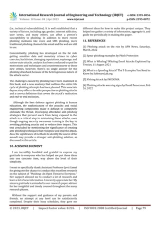International Research Journal of Engineering and Technology (IRJET) e-ISSN: 2395-0056
Volume: 10 Issue: 04 | Apr 2023 www.irjet.net p-ISSN: 2395-0072
© 2023, IRJET | Impact Factor value: 8.226 | ISO 9001:2008 Certified Journal | Page 79
(i.e., technical vulnerabilities). It is well established that a
variety of factors, including age, gender, internet addiction,
user stress, and many others, can affect a person's
susceptibility to phishing. In addition to more recent
phishing mediums like voice and SMS phishing, more
traditional phishing channels like email and the web arestill
in use.
Concomitantly, phishing has developed on the far side
getting sensitive data and monetary crimes to cyber
coercion, hacktivism, damaging reputations, espionage, and
nation-state attacks. analysis has been conductedtospotthe
motivations and techniques and countermeasures to those
new crimes, however, there's no single answer for the
phishing drawback because of the heterogeneous nature of
the attack vector.
The challenges caused by phishing have been examined in
this book, and a new anatomy that outlines the entire life
cycle of phishing attempts has been planned. This associate
deprecatory offers a broaderperspectiveonphishingattacks
and a correct definition that covers the attack's realisation
and end-to-end exclusion.
Although the best defence against phishing is human
education, the sophistication of the assaults and social
engineering components make it difficult to completely
eliminate the threat. Developing affordable anti-phishing
strategies that prevent users from being exposed to the
attack is a critical step in minimising these attacks, even
though ongoing security awareness training is the key to
avoiding phishing attacks and to reduce their impact. This
text concluded by mentioning the significance of creating
anti-phishing techniques that recognise and stop the attack.
Also, the significance of methods to identify thesourceofthe
assault may provide a stronger anti-phishing solution, as
discussed in this article.
10. ACKNOWLEGEMENT
I am incredibly humbled and grateful to express my
gratitude to everyone who has helped me put these ideas
into one concrete item, way above the level of their
simplicity.
I want to specifically thank Assistant Professor Jyoti Samel
for giving me the chance to conduct this excellent research
on the subject of "Phishing: An Open Threat to Everyone."
Her support allowed me to conduct a lot of research and
learn a lot of new information. I sincerely appreciateher. My
sincere gratitude is extended to our research paper advisor
for her insightful and timely counsel throughout the many
research phases.
Without the support and guidance of my parents and
friends, no attempt at any level can be satisfactorily
completed. Despite their busy schedules, they gave me
different ideas for how to make this project unique. They
helped me gather a variety of information, aggregate it, and
guide me periodically in making this paper.
11. REFERENCES
[1] Phishing attack on the rise by APN News, Saturday,
March, 2022
[2] Spear phishing examples by Phish Protection
[3] What is Whaling? Whaling Email Attacks Explained by
Tessian, 11 August 2021
[4] What is a Spoofing Attack? The 5 Examples You Need to
Know by SoftwareLab.org
[5] Vishing Attack by INCOGNIA
[6] Phishing attacks warning signs by David Zamerman, Feb
26, 2022
 