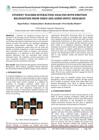 © 2023, IRJET | Impact Factor value: 8.226 | ISO 9001:2008 Certified Journal | Page 736
STUDENT TEACHER INTERACTION ANALYSIS WITH EMOTION
RECOGNITION FROM VIDEO AND AUDIO INPUT: RESEARCH
Rajat Dubey1, Vedant Juikar2, Roshani Surwade3, Prof. Rasika Shintre4
1,2,3B.E. Student, Computer Department,
4Project Guide, Smt. Indira Gandhi College of Engineering Navi Mumbai, Maharashtra, India
---------------------------------------------------------------------***--------------------------------------------------------------------
Abstract - Emotions are significant because they are
essential to the learning process. Emotions, behaviour, and
thoughts are intimately connected in such a way that the
sum of these three factors determines how we act and what
choices we make. The selection of a database, identifying
numerous speech-related variables, and making an
appropriate classification model choice are the three key
hurdles in emotion recognition. In order to understand how
these emotional states relate to students' and teachers'
comprehension, it is important to first define the facial
physical behaviours that are associated with various
emotional states. The usefulness of facial expression and
voice recognition between a teacher and student in a
classroom was first examined in this study.
Key words: Speech Emotion Recognition, Facial Emotion
Recognition, JAVA, Node.js, Computer Neural Network,
Recurrent Neural Network, MFCC, Support Vector Machine
1. INTRODUCTION
In artificial intelligence, it is common practice to take real
time photos, videos, or audios of people in order to analyze
their facial and verbal expressions minutely. Because there
is very little facial muscle twisting, it is difficult for
machines to recognize emotions, which leads to
inconsistent results. The contact between teachers and
students is the most important component of any
classroom setting. In interactions between teachers and
pupils, the impact brought about by facial expressions and
voice is very strong.
Fig. 1 Basic Emotion Recognition
The key sources of information for figuring out a person's
interior feelings in humans are speech and facial
expressions. Real-world classrooms allow for in-person
interactions. In order to accomplish this, many schools
have regularly scheduled chat rooms with audio and video
conferencing interactions. In these spaces, students may
easily connect with one another and the instructor just as
they would in a traditional classroom. Through this
technique, the teacher will be able to identify the student's
facial expressions or spoken expressions of satisfaction
with me as they occur throughout interactions with the
student. The fundamental tenet is that teachers must be
able to read students' minds and observe their facial
expressions.
We analyzed at whether the students' facial action units
conveyed their emotions in relation to comprehension. The
primary hypothesis of the first step of this study proposed
that students frequently use nonverbal communication in
the classroom, and that this nonverbal communication
takes the form of emotion recognition from video and
audio. This, in turn, enables lecturers to gauge the level of
understanding of the students.
The models that are available include Voice Emotion
Recognition, which recognizes emotions through speech
but is unable to produce results from video input. Face
Emotion Recognition uses video to identify emotions,
however it is unable to do so with audio input, and no
analysis report is produced.
2. LITERATURE SURVEY
We provide an overview of some current research in the
fields of speech emotion recognition (SER) and facial
expression recognition (FER), as well as some FER systems
utilized in classrooms as the foundation for teacher-
student interaction, because the face plays a significant
role in the expression and perception of emotions.
A system that allowed them to collect audio recordings of
the emotions of irritation, happiness, and melancholy
together with their STE, pitch, and MFCC coefficients. Only
the three basic emotions—anger, happiness, and
sadness—were identified. Using feature vectors as input,
the multi-class Support vector machine (SVM) generates a
model for each emotion. Deep Belief Networks (DBNs)
have an accuracy rate that is roughly 5% greater than
Support Vector Machines (SVMs) and Artificial Neural
Networks (ANNs) when compared to them. The results
International Research Journal of Engineering and Technology (IRJET) e-ISSN: 2395-0056
Volume: 10 Issue: 04 | Apr 2023 www.irjet.net p-ISSN: 2395-0072
 