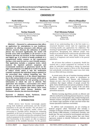 © 2023, IRJET | Impact Factor value: 8.226 | ISO 9001:2008 Certified Journal | Page 802
CHOOSELYF
Parth Adokar
Department of Information Technology
Engineering
Atharva College of Engineering
Mumbai, India
Navkar Kumath
Department Of Information Technology
Engineering. Atharva College of
Engineering
Mumbai, India
Shubham Awasthi
Department of Information Technology
Engineering
Atharva College of Engineering
Mumbai, India
Prof. Nilemma Pathak
Department of Information Technology
Engineering, Atharva College Of
Engineering
Mumbai. India
Atharva Dhopadkar
Department of Information Technology
Engineering
Atharva College of Engineering
Mumbai, India
--------------------------------------------------------------------***-------------------------------------------------------------------------
Abstract -- ChooseLyf is a phenomenon that offers
an application for smartphones to ease healthcare
assistance via offering consumers with efficient and
effective answers. Because the utilization of mobile
phones has increased significantly, the model will
provide users with accessibility to all services at any
moment and from any location. In this contemporary
and digital age, it is critical to handle problems in a
computerized swifter manner, so the requirement
during a crisis must be met in a user-friendly manner.
This application includes a symptom tester, which
analyzes the inputted patient's symptoms and
recommends medicines or physicians based on the
signs and symptoms. It is difficult to recall every detail
in today's world, which is why the medication
reminder maintains the individual using it updated on
the prescribed dose without forgetting any. The
accuracy of information is of the utmost importance
due to the various kinds of user accounts, which aid in
safeguarding information by only granting access to
information to which the user is allowed. This
application also includes a conversation area where
the user can ask a Chatbot about their symptoms. A
machine learning program that detects three main
diseases, namely heart disease, diabetes, and
Parkinson's disease, has also been developed.
Keywords — Diabetes, Heart, Parkinson, Linear
Regression, Machine Learning, Android.
Mobile devices have become increasingly popular
among both healthcare professionals and the broader
population in the past few decades. The cell phone is a
novel technology that integrates mobile contact and
processing in a portable device, allowing for computing
capabilities at the level of treatment. The primary goal of
this research is to identify and describe smartphone-based
medical equipment in the available literature in relation to
their functionality. In this respect, we offer an organized
examination of the available literature. To the greatest
extent of our understanding, this is the first study in a
structured literature review style for organizing and
reviewing health care applications for cellphones. The
meaning of "good health" can be viewed from a number of
perspectives. Recognizing how different people view
health on an individual level could provide specialists with
useful information about what affects behavior with
regard to of happiness and mental health in the general
population.
We all know that wellness is prosperity. Health has
evolved into a crucial component for everyone on the
globe. An individual's well-being is always an important
factor in his or her capacity to thrive in life. Most people
had undoubtedly overlooked this aspect since their daily
lives are filled with busy schedules.
In recent years, the use of machine learning methods
for illness prediction has grown in prominence in
healthcare. Diabetes, heart disease, and Parkinson's
disease are just a few of the most prevalent long-term
conditions that impact millions of people around the
globe. Early identification and precise prediction of these
illnesses can enhance patients' quality of life and allow
healthcare workers to offer timely treatment and
prevention measures.
Machine learning algorithms provide an efficient and
effective method for predicting diseases based on a variety
of criteria such as demographic data, medical background,
lifestyle routines, and genetic variables. These algorithms
can analyze large quantities of data and find trends that
human specialists could have overlooked.
To address such circumstances, we are creating an
Android program called "ChooseLyf" that includes a
catalogue of diseases and their associated symptoms. Other
tools include a BMI estimator, a medication reminder, and
health tips. The user can look for local hospitals and clinics,
as well as a machine learning system that uses linear
regression analysis to identify Parkinson's, diabetes, and
heart conditions.
International Research Journal of Engineering and Technology (IRJET) e-ISSN: 2395-0056
Volume: 10 Issue: 04 | Apr 2023 www.irjet.net p-ISSN: 2395-0072
I. INTRODUCTION
 