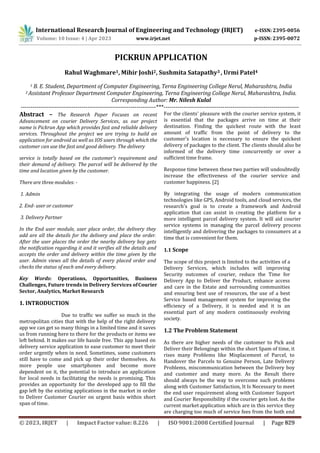 PICKRUN APPLICATION
Rahul Waghmare1, Mihir Joshi2, Sushmita Satapathy3 , Urmi Patel4
1 B. E. Student, Department of Computer Engineering, Terna Engineering College Nerul, Maharashtra, India
2 Assistant Professor Department Computer Engineering, Terna Engineering College Nerul, Maharashtra, India.
Corresponding Author: Mr. Nilesh Kulal
---------------------------------------------------------------------***---------------------------------------------------------------------
Abstract – The Research Paper Focuses on recent
Advancement on courier Delivery Services, as our project
name is Pickrun App which provides fast and reliable delivery
services. Throughout the project we are trying to build an
application for android as well as IOS users through which the
customer can use the fast and good delivery. The delivery
service is totally based on the customer’s requirement and
their demand of delivery. The parcel will be delivered by the
time and location given by the customer.
There are three modules: -
1. Admin
2. End- user or customer
3. Delivery Partner
In the End user module, user place order, the delivery they
add are all the details for the delivery and place the order.
After the user places the order the nearby delivery boy gets
the notification regarding it and it verifies all the details and
accepts the order and delivery within the time given by the
user. Admin views all the details of every placed order and
checks the status of each and every delivery.
Key Words: Operations, Opportunities, Business
Challenges, Future trends in Delivery Services ofCourier
Sector, Analytics, Market Research
1. INTRODUCTION
Due to traffic we suffer so much in the
metropolitan cities that with the help of the right delivery
app we can get so many things in a limited time and it saves
us from running here to there for the products or items we
left behind. It makes our life hassle free. This app based on
delivery service application to ease customer to meet their
order urgently when in need. Sometimes, some customers
still have to come and pick up their order themselves. As
more people use smartphones and become more
dependent on it, the potential to introduce an application
for local needs in facilitating the needs is promising. This
provides an opportunity for the developed app to fill the
gap left by the existing applications in the market in order
to Deliver Customer Courier on urgent basis within short
span of time.
For the clients' pleasure with the courier service system, it
is essential that the packages arrive on time at their
destination. Finding the quickest route with the least
amount of traffic from the point of delivery to the
customer's location is necessary to ensure the quickest
delivery of packages to the client. The clients should also be
informed of the delivery time concurrently or over a
sufficient time frame.
Response time between these two parties will undoubtedly
increase the effectiveness of the courier service and
customer happiness. [2]
By integrating the usage of modern communication
technologies like GPS, Android tools, and cloud services, the
research's goal is to create a framework and Android
application that can assist in creating the platform for a
more intelligent parcel delivery system. It will aid courier
service systems in managing the parcel delivery process
intelligently and delivering the packages to consumers at a
time that is convenient for them.
1.1 Scope
The scope of this project is limited to the activities of a
Delivery Services, which includes will improving
Security outcomes of courier, reduce the Time for
Delivery App to Deliver the Product, enhance access
and care in the Estate and surrounding communities
and ensuring best use of resources, the use of a best
Service based management system for improving the
efficiency of a Delivery, it is needed and it is an
essential part of any modern continuously evolving
society.
1.2 The Problem Statement
As there are higher needs of the customer to Pick and
Deliver their Belongings within the short Spam of time, it
rises many Problems like Misplacement of Parcel, to
Handover the Parcels to Genuine Person, Late Delivery
Problems, miscommunication between the Delivery boy
and customer and many more. As the Result there
should always be the way to overcome such problems
along with Customer Satisfaction, It Is Necessary to meet
the end user requirement along with Customer Support
and Courier Responsibility if the courier gets lost. As the
current market application which are in this service they
are charging too much of service fees from the both end
International Research Journal of Engineering and Technology (IRJET) e-ISSN: 2395-0056
Volume: 10 Issue: 4 | Apr 2023 www.irjet.net p-ISSN: 2395-0072
© 2023, IRJET | Impact Factor value: 8.226 | ISO 9001:2008 Certified Journal | Page 829
 