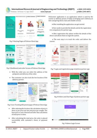 International Research Journal of Engineering and Technology (IRJET) e-ISSN: 2395-0056
p-ISSN: 2395-0072
Volume: 10 Issue: 4 | Apr 2023 www.irjet.net
Fig. 4 Dashboard and order Screen of Pickrun Client App
 With the order you can select the address of the
pickpoint and delivery of the order.
 The customer can also track the live location of the
delivery partner.
Pickrunner application is an application which is used by the
courier or delivery person. It helps in bringing user’s delivery on
time and giving them a fast and reliable service.
 After installing the application can get started.
 User needs to provide the details and do the registration
it is compulsory for partner app.
 After registration the admin verifies the details of the
driver and allows them to login the system.
 The next step is to track the order and deliver the
courier.
Fig. 7 Login and registration page of pickrun partner app
Fig. 8 Orders and Chat Page of pickrun partner app
Fig. 5 Live Tracking &Payment page of Pickrun Client App
 After selecting the location, the calculation of price is
done as per price per km and price per weight. The
base price is auto selected and after that calculation
of total price is done.
 After calculating the total price, the order is placed
successfully with customer’s choice of payment
mode.
Fig. 9 Admin Login Screen
Fig. 3 Starting Pages of Pickrun Client App
© 2023, IRJET | Impact Factor value: 8.226 | ISO 9001:2008 Certified Journal | Page 832
 