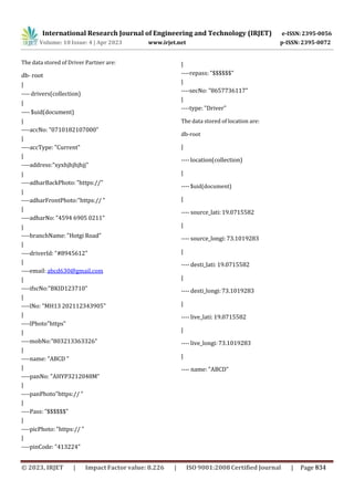 International Research Journal of Engineering and Technology (IRJET) e-ISSN: 2395-0056
p-ISSN: 2395-0072
Volume: 10 Issue: 4 | Apr 2023 www.irjet.net
The data stored of Driver Partner are:
db- root
|
---- drivers(collection)
|
---- $uid(document)
|
----accNo: "0710182107000"
|
----accType: "Current"
|
----address:"xyxhjhjhjhjj"
|
----adharBackPhoto: "https://"
|
----adharFrontPhoto:"https:// "
|
----adharNo: "4594 6905 0211"
|
----branchName: "Hotgi Road"
|
----driverId: "#8945612"
|
----email: abcd630@gmail.com
|
----ifscNo:"BKID123710"
|
----lNo: "MH13 202112343905"
|
----lPhoto"https"
|
----mobNo:"803213363326"
|
----name: "ABCD "
|
----panNo: "AHYP3212048M"
|
----panPhoto"https:// "
|
----Pass: ”$$$$$$"
|
----picPhoto: "https:// "
|
----pinCode: "413224"
|
----repass: "$$$$$$"
|
----secNo: "8657736117"
|
----type: "Driver"
The data stored of location are:
db-root
|
----location(collection)
|
----$uid(document)
|
---- source_lati:19.0715582
|
---- source_longi:73.1019283
|
---- desti_lati:19.0715582
|
---- desti_longi:73.1019283
|
---- live_lati: 19.0715582
|
---- live_longi: 73.1019283
|
---- name: "ABCD"
© 2023, IRJET | Impact Factor value: 8.226 | ISO 9001:2008 Certified Journal | Page 834
 