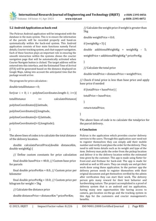 International Research Journal of Engineering and Technology (IRJET) e-ISSN: 2395-0056
p-ISSN: 2395-0072
Volume: 10 Issue: 4 | Apr 2023 www.irjet.net
5.2 Android Application as back-end
The Pickrun Android application will be integrated with the
database in the main system. This is to ensure the information
of the parcels will be recorded properly and hand-on
systematically within the back-end system. This Android
application consists of four main functions namely Parcel
details, Courier tracking system, and chat-support navigation.
Each of these function plays an important role in ensuring the
smooth interaction within the systems shows the courier
navigation page that will be automatically activated when
Courier Navigate button is clicked. The target address will be
entered into this interface, and the Estimated Time of Arrival
(ETA) will be generated based on the distance displayed on
Google Maps, taking into account the anticipated time that the
package would arrive.
The program for price calculation :
double totalDistance = 0;
for(var i = 0; i < polylineCoordinates.length-1; i++){
totalDistance += calculateDistance(
polylineCoordinates[i].latitude,
polylineCoordinates[i].longitude,
polylineCoordinates[i+1].latitude,
polylineCoordinates[i+1].longitude);
}
The above lines of codes isto calculate the total distance
of the delivery location.
double calculateParcelPrice(double distanceKm,
double weightKg) {
// Define custom constants for price calculation
final double basePrice = 40.0; // Custom base price
for parcels
final double pricePerKm = 8.0; // Custom price per
kilometer
final double pricePerKg = 10.0; // Custom price per
kilogram for weight > 5kg
// Calculate the distance price
double distancePrice = distanceKm * pricePerKm;
// Calculate the weight price if weight is greater than
5kg
double weightPrice = 0.0;
if (weightKg > 5) {
double additionalWeightKg = weightKg - 5;
weightPrice = additionalWeightKg * pricePerKg;
}
// Calculate the total price
double totalPrice = distancePrice + weightPrice;
// Check if total price is less than base price and apply
base price if needed
if (totalPrice < basePrice) {
totalPrice = basePrice;
}
return totalPrice;
}
The above lines of code is to calculate the totalprice for
the parcel delivery.
6 Conclusion
Pickrun is the application which provides courier delivery
services to the users. Through this application user need not
to register themselves they can simply add their mobile
number and verify itand place the order forthedelivery. They
need to add items details such as its weight and type of the
item. Delivery man picks the order from the pickup location
and deliver it to the delivery location within the estimated
time given by the customer. This app is made using flutter for
front-end and firebase for back-end. The app is made for
android as well as IOS users. They can simply use and get their
work done using these application. In the partner app the
delivery person needs to register themselves with their
original document and get themselves verified by the admin
after verification they can start their work. The delivery
person gets many reward for their best behavior and
hardworking nature. The project accomplished is a proof of
delivery system that is an android and ios application,
having many new opportunities like having access to
camera, geo location on-the-go and the tracking system in
this App for the customers and courier management’s
benefits.
© 2023, IRJET | Impact Factor value: 8.226 | ISO 9001:2008 Certified Journal | Page 835
 