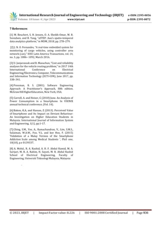 International Research Journal of Engineering and Technology (IRJET) e-ISSN: 2395-0056
p-ISSN: 2395-0072
Volume: 10 Issue: 4 | Apr 2023 www.irjet.net
7 References
[1] M. Beuchert, S. H. Jensen, O. A. Sheikh-Omar, M. B.
Svendsen, and B. Yang, “aSTEP: Aau’s spatio-temporal
data analytics platform,” in MDM, 2018, pp. 278–279.
[2] J. N. O. Fernandes, “A real-time embedded system for
monitoring of cargo vehicles, using controller area
network (can),” IEEE Latin America Transactions, vol. 14,
no. 3, pp. 1086– 1092, March 2016.
[3] U. Janjarassuk and R. Masuchun, “Cost and reliability
analyses for the vehicle routing problem,” in 2017 14th
International Conference on Electrical
Engineering/Electronics, Computer, Telecommunications
and Information Technology (ECTI-CON), June 2017, pp.
338–341.
[4] Pressman, R. S. (2001). Software Engineering
Approach: A Practitioner's Approach, fifth edition.
McGrawHillHigherEducation, New York, USA.
[5] Carroll, A. and Heiser, G (2010) June. An Analysis of
Power Consumption in a Smartphone. In USENIX
annual technical conference, (Vol. 14).
[6] Bakon, K.A, and Hassan, Z (2013). Perceived Value
of Smartphone and Its Impact on Deviant Behaviour:
An Investigation on Higher Education Students in
Malaysia. International Journal of Information System
and Engineering, 1(1), pp.1-17.
[7] Ching, S.M., Yee, A., Ramachandran, V., Lim, S.M.S.,
Sulaiman, W.A.W., Foo, Y.L. and kee Hoo, F. (2015)
‘Validation of a Malay Version of the Smartphone
Addiction Scale among Medical Students ’, PloS one,
10(10), p.e 0139337.
[8] A. Mohd., R. A. Rashid, A. H. F. Abdul Hamid, M. A.
Sarijari, M. R. A. Rahim, H. Sayuti, M. R. Abdul Rashid
School of Electrical Engineering, Faculty of
Engineering, Universiti Teknologi Malaysia, Malaysia
.
© 2023, IRJET | Impact Factor value: 8.226 | ISO 9001:2008 Certified Journal | Page 836
 