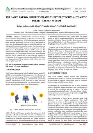 © 2023, IRJET | Impact Factor value: 8.226 | ISO 9001:2008 Certified Journal | Page 837
IOT BASED ENERGY PREDECTION AND THEFT PROTECTED AUTOMATIC
SOLAR TRACKER SYSTEM
Rutuja Jadhav
1
, Aditi Khose
2
, Priyanka Sakpal
3
, Prof. Satish Kuchiwale
4
1,2,3B.E. Student, Computer Department,
4Project Guide, Smt. Indira Gandhi College of Engineering Navi Mumbai, Maharashtra, India
---------------------------------------------------------------------***---------------------------------------------------------------------
Abstract - The main control circuit is based upon Node cu
micro-controller. Programming of this device is done in the
mannerthat the LDR sensor, in accordance with the detection
of the sun rays, will provide direction to the DC Motor that in
which way thesolar panel is going to revolve. Throughthis, the
solar panel is positioned in such a manner that the maximum
amount of sun rayscould be received. In comparison with the
other motors, DC motoris the simplest and the suave one, the
torque of which is high and speedof which isslow enough. We
can program it for changing thedirection not with standing
the fact that it rotates only in one direction subject to
exception as far as programming isconcerned.1985, first time
ever it was witnessed for production of the silicon solar cells
with an efficiency of 20%.
Key Words: modeling, automatic sun tracking systems,
IoT, sensors, Proteus simulation
1. INTRODUCTION
Theft Protected Automatic Solar Tracking System using IOT
(ASTS), an automated system that increases the efficiency of
the solar panel by keeping the solar panel aligned with the
rotating sun. Solar tracking is a mechanized system to
enhance the efficiency of the solar cells to track the sun’s
60% than the stationary system. The unique feature of this
system is that, instead of the earth as its reference,
Fig. 1.1 Basic Rotation Panel With Sun Direction
A GSM Module will be used to make the system as a theft
secured. A SMS will be sent to the owner in case the device is
tried to be stolen. Also, a Buzzer would be used to enhance
the security. In the world of pollution, this system is an eco-
friendly alternative, hence a valuable asset. When the ocean
of pollution is encumbering every corner of life, this system
would be able to create ripples of hope in the midst of this
bustling civilization.Thesurvivabilityofthissystemliesupon
its workability. In the trend of comparison with other mind-
boggling systems, it could be a trailblazer.
Though a hike in the efficiency of the solar panel had a
handsome increase still perfection was a far-fetched goal for
it. Below 40%, most of the panels still hover to operate.
Consequently, peoples are compelled to purchase several
panels in order to meet their energy demands or purchase
single systems with large outputs. Availability of the solar
cells types with higher efficienciesisonprovidedtheyaretoo
costly to purchase. Ways to be accessed for increasing solar
panel efficiencies are a plethora in number still one of the
ways to be availed for accomplishing the said purpose while
reducing costs, is tracking. Tracking helps in the wider
projection of the panel to the Sun with increased power
output. It could be dual or single axis tracker
2. LITERATURE SURVEY
This Solar Tracker system assures the conversion
optimization of electricity from the source of sun energy by
proper using of oriented photovoltaic panel in a manner
conforming to actual direction of sun.
Sun energy is a considered to be one of most promising
sources to address the world energy crises. Photovoltaic cell
is one of the prominent sources of energy. The most
important factors that affect the efficiency of solar cells are
cell temperature, maximum power point tracking (MPPT)
and energy conversion efficiency.
The optimization of these factors improves solar cells
efficiency for more reliable applications. This study
associated by means of the designing and manufacturing
process of single axis tracker device by using photo voltaic
conversion panels. This solar tracker system assures the
conversion optimization of electricity from the source of sun
energy by proper using of orientated photovoltaic panel in a
manner conforming to the actual direction of sun. The input
stage has two LDR module that is so arranged to form a
voltage divider circuit, the microcontroller is programmed
through the software named Arduino ide being decked up in
the system and lastly thedrivingcircuitthathastheDCmotor
helps in rotating the solar panel. The motor driver is
International Research Journal of Engineering and Technology (IRJET) e-ISSN: 2395-0056
Volume: 10 Issue: 04 | Apr 2023 www.irjet.net p-ISSN: 2395-0072
 