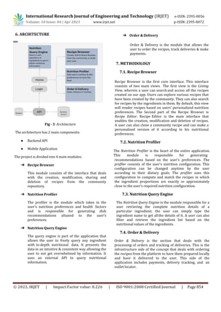 © 2023, IRJET | Impact Factor value: 8.226 | ISO 9001:2008 Certified Journal | Page 854
6. ARCHITECTURE
Fig - 3: Architecture
The architecture has 2 main components:
● Backend API
● Mobile Application
The project is divided into 4 main modules:
➔ Recipe Browser
This module consists of the interface that deals
with the creation, modification, sharing and
deletion of recipes from the community
repository.
➔ Nutrition Profiler
The profiler is the module which takes in the
user’s nutrition preferences and health factors
and is responsible for generating dish
recommendations attuned to the user’s
preferences.
➔ Nutrition Query Engine
The query engine is part of the application that
allows the user to freely query any ingredient
with in-depth nutritional data. It presents the
data in an intuitive & consistent way allowing the
user to not get overwhelmed by information. It
uses an external API to query nutritional
information.
➔ Order & Delivery
Order & Delivery is the module that allows the
user to order the recipes, track deliveries & make
payments.
7. METHODOLOGY
7.1. Recipe Browser
Recipe Browser is the first core interface. This interface
consists of two main views. The first view is the Listing
View, wherein a user can searchand access all the recipes
created on our app. Users can explore various recipes that
have been created by the community. They can also search
for recipes by the ingredients in them. By default, this view
will render recipes based on users' personalized nutrition
preferences. The Second part of the Recipe Browser is
Recipe Editor. Recipe Editor is the main interface that
enables the creation, modification and deletion of recipes.
A user can also clone a community recipe and can make a
personalised version of it according to his nutritional
preferences.
7.2. Nutrition Profiler
recommendations based on the user's preferences. The
profiler consists of the user's nutrition configuration. This
configuration can be changed anytime by the user
according to their dietary goals. The profiler uses this
configuration to compute and match the recipes in which
the ingredient proportions are exactly or approximately
close to the user’s required nutrition configuration.
7.3. Nutrition Query Engine
The Nutrition Query Engine is the module responsible for a
user retrieving the complete nutrition details of a
particular ingredient; the user can simply type the
ingredient name to get allthe details of it. A user can also
filter and retrieve the ingredient list based on the
nutritional values of the ingredients.
7.4. Order & Delivery
Order & Delivery is the section that deals with the
processing of orders and tracking of deliveries. This is the
infrastructure side of the concept that deals with ordering
the recipes from the platform to have them prepared locally
and have it delivered to the user. This side of the
application includes payments, delivery tracking, and an
outlet locator.
The Nutrition Profiler is the heart of the entire application.
This module is responsible for generating
International Research Journal of Engineering and Technology (IRJET) e-ISSN: 2395-0056
Volume: 10 Issue: 04 | Apr 2023 www.irjet.net p-ISSN: 2395-0072
 