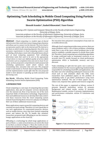 © 2023, IRJET | Impact Factor value: 8.226 | ISO 9001:2008 Certified Journal | Page 864
Optimizing Task Scheduling in Mobile Cloud Computing Using Particle
Swarm Optimization (PSO) Algorithm
Shouaib Scander1, Souheil Khawatmi2, Yaser Fawaz 3
1pursuing a M. S. System and Computer Networks at the Faculty of Informatics Engineering,
University of Aleppo, Syria.
2associate professor at the Faculty of Informatics Engineering, University of Aleppo, Syria.
3associate professor at the Faculty of Informatics Engineering, University of Aleppo, Syria.
---------------------------------------------------------------------***---------------------------------------------------------------------
Abstract - Cloud computing is a modern type of shared
infrastructure that could interconnect largegroupsofsystems
and allows user to connect via the Internet. The term cloud is
an expression used to refer to the internet and The Internet is
the basis on which cloud computing depends. One of the most
necessary requirements in cloud computing system is task
scheduling, which plays a mainroleintheperformanceofeach
part of cloud computing equipment. Task scheduling
determines tasks that need to be sent to the appropriate
virtual device to meet user-defined quality of service (QoS)
constraints such as completion time and cost in cloud. In our
paper, we have proposed a comprehensive multi-purposetask
scheduling optimization model which reduces task
transmitting time, execution time and cost. The proposed
model is built based on Particle Swarm Optimization (PSO),
and the implementation results offer that the new proposed
model is more dynamic in speeding up tasks execution and
decreasing costs.
Key Words: Offloading, Mobile Cloud Computing, Tasks
Scheduling, Particle Swarm Optimization (PSO)
1.INTRODUCTION
Cloud computing is a new type of computing that provides
applications, data and all computer services dynamically
over the internet [1]. Now it has become one of the most
important fields of information technology. Organizations
that need additional resources to develop their data centers
rent these resources from the cloud computing system
instead of purchasing those resources and pay according to
their use of these additional resources [2].
Many applications require powerful computing devices and
consume too much energy. Therefore, it is not a good idea to
run such applications on constrained-resources devices,
such as mobile devices, since they have limited computing
power and battery life [3]. To handle this situation,
researchers proposed tasks offloading to run the resource-
hungry applications on the cloud [4].
Offloading is a technology by which large applications or
parts of them i. e., tasks on local devices, are senttothecloud
to run there, as shown in Figure 1. Then, the results are sent
back to the end devices, thus, the offloading process reduces
the execution time and power consumption of any task run
on mobile devices [5].
Although cloud computing providesmanyservices,thereare
many problems with it. one of these problems, scheduling
tasks that is one of the most critical problems due to the
need to establish a suitable sequence to divide these tasks
[6]. Therefore, cloud computing uses scheduling algorithms
to assign confirmed tasks to nominated resources at an
accurate time [7], mostly focused on cloud performance
optimization which is bandwidth, memory and time
discount.
Tasks scheduling are split into two parts: one is used as a
unified scheduler for the resource gathering, fundamentally
responsible for scheduling cloud APIs and applications, and
the other one is for scheduling unified port resources in the
cloud such as task scheduler. [8].In this field, some
researchers have published papers on the problem of
scheduling tasks to get better performance using most
optimization methods. The aim of these papers was to
reduce cost, response time, uptime and resource usage [9].
The rest of this paper is organized as follows: section II
presents Research motivation. section III presents
Background and related works. section IV presents
Mathematical models. section V presents Implementation
and performance evaluation. section VI Conclusion and
future work.
Figure 1: Task scheduling-based cloud scheme
International Research Journal of Engineering and Technology (IRJET) e-ISSN: 2395-0056
Volume: 01 Issue: 04 | Apr 2023 www.irjet.net p-ISSN: 2395-0072
 
