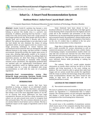 International Research Journal of Engineering and Technology (IRJET) e-ISSN: 2395-0056
p-ISSN: 2395-0072
Volume: 10 Issue: 04 | Apr 2023 www.irjet.net
© 2023, IRJET | Impact Factor value: 8.226 | ISO 9001:2008 Certified Journal | Page 935
Sehat Co. - A Smart Food Recommendation System
Shubham Mishra1, Aniket Pawar2, Jayesh Shadi3, Lifna CS4
1,2,3,4Computer Department, Vivekanand Education Society’s Institute of Technology, Chembur, Mumbai.
***
Abstract- Amidst Covid-19, nutrition has become a very
important aspect of everyone's life since the major factor in
helping us prevent this deadly virus is a person's own
immunity. In addition, picturing food has become a major
hobby now-a-day. Social media comes with a huge amount of
food images posted each day. Most people will not be able to
identify food, and to determine it directly will be very
difficult. The system proposed helps to not only help to track
the food details but also eliminate the chance of eating
ingredients which are poor against covid. As a result, it uses
image processing techniques to extract features and
convolutional neural networks that can distinguish and label
different features in the image, and then provide a cooking
environment. Recipe1M provides the largest open access to
recipe data, allowing high-quality models to be trained in
targeted, multimodal data. In addition, by adding ahigh-level
separation process, we show that doing so enhances the
return of full functionality to humanity while enabling
semantic vector calculations. The ingredients predicted then
are matched with our sophisticated Covid-dataset which
contains ingredients useful for fighting against covid and
accordingly stats for a recipe are displayed with recipe
recommendation as well with the same set of predicted
ingredients.
Keywords—Food recommendation system, Diet,
Recipe1M, Image processing, Nutrition, Health, Covid,
Corona, Ingredient’s prediction, Food against covid.
INTRODUCTION
There are numerous aspects that have been
identified as having an impact on an individual's health.
Physical activity, sleep, nutrition, inheritance, and pollution
are only a few examples of external variables. Considering
that eating is one of the most adjustable aspects of our life,
it's no surprise that minor differences can have large
consequences. Because our food has a deep connection in its
culture, we can spin around every sector to recognize food
that surrounds them. The very common elements in an area
are closely linked to local factors such as climate. This has a
significant impact on the supply of ingredients used in local
cooking.
Some chemicals have been shown to have a
beneficial influence on health, specifically in the fight against
Covid. Knowing which compounds have the highest amounts
could aid in the treatment and prevention of the virus.
Furthermore, by incorporating these products into delectable
and economical meals, the population's dietary habits may be
influenced. In a society where the consumption of fast food is
on the rise, it's evident that, in addition to the two prior
reasons, time in preparation is a key component.
Huge data is being added to the internet every day
and is made accessible for various educational as well as
commercial purposes and with this we have a better chance
of developing complex recommendation models which not
only take into account user interests but also other factors
like molecule interaction in foods, disease or virus or bacteria
resistant qualities, etc. This would enable the user to make
more informed choices while purchasing or making his
subsequent meal.
The website, “Sehat Co.” would exhibit detailed
information on exactly where and how we fall in to fix the
problem and bring awareness to the users visiting our
platform. The user would be able to upload their daily food
images and our system would then predict the ingredients
with the recipe as well for the food image along with another
recipe recommendation. Besides that, there would be test
images to help users try our platform and see for
himself/herself how it works.
LACUNAS IN THE CURRENT SYSTEM
A) Non-existent automated models: -
The lack of a platform that can dynamically display the covid
metrics for ingredients is a fundamental flaw in today's
systems. The existing systems can just anticipate ingredients
and display a recipe based on that prediction, with no
participation of the covid beating factor whatsoever.
B) Proprietary existing systems: -
The second issue is the availability of proprietary systems
which means most of the companies develop these systems
as a business product rather than a platform that helps
everyone.
 