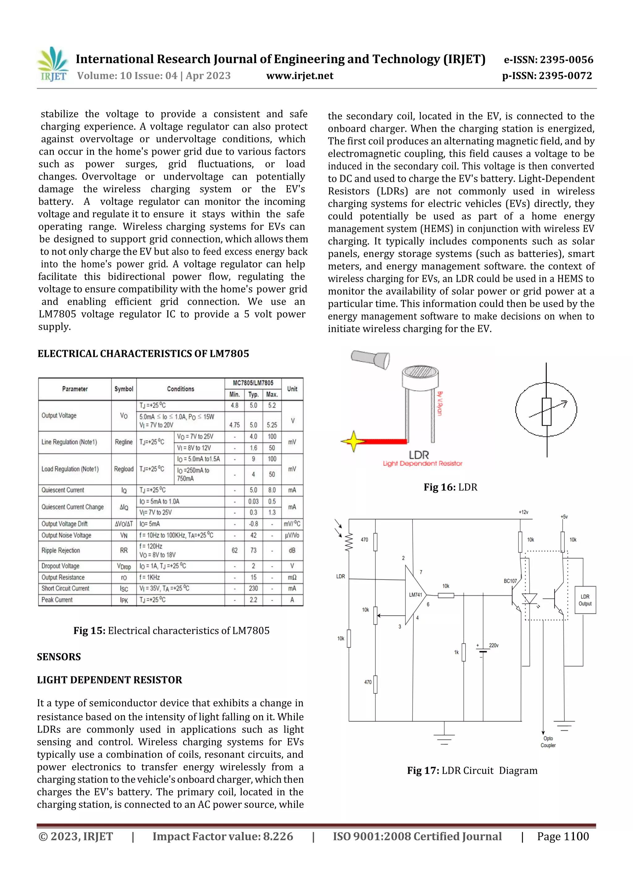 International Research Journal of Engineering and Technology (IRJET) e-ISSN: 2395-0056
p-ISSN: 2395-0072
Volume: 10 Issue: 04 | Apr 2023 www.irjet.net
ELECTRICAL CHARACTERISTICS OF LM7805
Fig 15: Electrical characteristics of LM7805
SENSORS
LIGHT DEPENDENT RESISTOR
It a type of semiconductor device that exhibits a change in
Fig 16: LDR
stabilize the voltage to provide a consistent and safe
charging experience. A voltage regulator can also protect
against overvoltage or undervoltage conditions, which
can occur in the home's power grid due to various factors
such as power surges, grid fluctuations, or load
changes. Overvoltage or undervoltage can potentially
damage the wireless charging system or the EV's
battery. A voltage regulator can monitor the incoming
voltage and regulate it to ensure it stays within the safe
operating range. Wireless charging systems for EVs can
be designed to support grid connection, which allows them
to not only charge the EV but also to feed excess energy back
into the home's power grid. A voltage regulator can help
facilitate this bidirectional power flow, regulating the
voltage to ensure compatibility with the home's power grid
and enabling efficient grid connection. We use an
LM7805 voltage regulator IC to provide a 5 volt power
supply.
resistance based on the intensity of light falling on it. While
LDRs are commonly used in applications such as light
sensing and control. Wireless charging systems for EVs
typically use a combination of coils, resonant circuits, and
power electronics to transfer energy wirelessly from a
charging station to thevehicle'sonboard charger, which then
charges the EV's battery. The primary coil, located in the
charging station, is connected to an AC power source, while
the secondary coil, located in the EV, is connected to the
onboard charger. When the charging station is energized,
The first coil produces an alternating magnetic field, and by
electromagnetic coupling, this field causes a voltage to be
induced in the secondary coil. This voltage is then converted
to DC and used to charge the EV's battery. Light-Dependent
Resistors (LDRs) are not commonly used in wireless
charging systems for electric vehicles (EVs) directly, they
could potentially be used as part of a home energy
management system (HEMS) in conjunction with wireless EV
charging. It typically includes components such as solar
panels, energy storage systems (such as batteries), smart
meters, and energy management software. the context of
wireless charging for EVs, an LDR could be used in a HEMS to
monitor the availability of solar power or grid power at a
particular time. This information could then be used by the
energy management software to make decisions on when to
initiate wireless charging for the EV.
Fig 17: LDR Circuit Diagram
© 2023, IRJET | Impact Factor value: 8.226 | ISO 9001:2008 Certified Journal | Page 1100
 