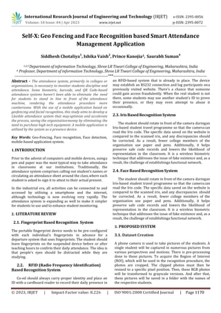 International Research Journal of Engineering and Technology (IRJET) e-ISSN: 2395-0056
Volume: 10 Issue: 04 | Apr 2023 www.irjet.net p-ISSN: 2395-0072
Self-X: Geo Fencing and Face Recognition based Smart Attendance
Management Application
Siddhesh Chotaliya1
, Ishika Vaish2
, Prince Kanojia3, Saurabh Suman4
1,2,3 Department of information Technology, Shree LR Tiwari College of Engineering, Maharashtra, India
4 Professor, Department of information Technology, Shree LR Tiwari College of Engineering, Maharashtra, India
---------------------------------------------------------------------***---------------------------------------------------------------------
Abstract - The attendance system, primarily in colleges or
organizations, is necessary to monitor students discipline and
attendance. Some biometric, barcode, and QR Code-based
attendance systems haven't been able to eliminate the need
for students to stand in line in front of the attendance
machine, rendering the attendance procedure more
cumbersome. With the use of a mobile application based on
geofencing and facial recognition, this study aims to develop a
Llexible attendance system that mayoptimize and accelerate
the process, saving the organizationmoney by eliminating the
need to purchase high tech equipment. A mobile application is
utilized by the system as a presence device.
Key Words: Geo-Fencing, Face recognition, Face detection,
mobile-based application system.
1.INTRODUCTION
Prior to the advent of computers and mobile devices, usinga
pen and paper was the most typical way to take attendance
in classrooms at our institutions. Traditionally, the
attendance system comprises calling out student’s names or
circulating an attendance sheet around the class,where each
student is asked to sign it to attest to their actual present.
In the industrial era, all activities can be connected to and
accessed by utilising a smartphone and the internet,
although technology is now evolving very rapidly. The
attendance system is expanding as well to make it simpler
for students to use and to enhance student monitoring.
2. LITERATURE REVIEW
2.1. Fingerprint Based Recognition System
The portable fingerprint device needs to be pre-configured
with each individual's fingerprints in advance for a
departure system that uses fingerprints. The student should
leave fingerprints on the suspended device before or after
teaching hours to confirm their daily attendance. The idea is
that people's eyes should be distracted while they are
studying.
2.2. RFID (Radio Frequency Identification)
Based Recognition System
Co-ed should always carry proper identity and place an
ID with a cardboard reader to record their daily presence in
an RFID-based system that is already in place. The device
may establish an RS232 connection and log participants ona
previously visited website. There's a chance that someone
could gain access fraudulently. When the real student is not
there, some students may use another student's ID to prove
their presence, or they may even attempt to abuse it
occasionally.
2.3. Iris Based Recognition System
The student should rotate in front of the camera duringan
Iris-based student travel programme so that the cameracan
read the Iris code. The specific data saved on the website is
compared to the scanned iris, and any discrepancies should
be corrected. As a result, fewer college members of the
organisation use paper and pens. Additionally, it helps
preserve safe code records and lowers the likelihood of
representation in the classroom. It is a wireless biometric
technique that addresses the issue of fake existence and, as a
result, the challenge of establishinga functional network.
2.4. Face Based Recognition System
The student should rotate in front of the camera duringan
Iris-based student travel programme so that the cameracan
read the Iris code. The specific data saved on the website is
compared to the scanned iris, and any discrepancies should
be corrected. As a result, fewer college members of the
organisation use paper and pens. Additionally, it helps
preserve safe code records and lowers the likelihood of
representation in the classroom. It is a wireless biometric
technique that addresses the issue of fake existence and, as a
result, the challenge of establishinga functional network.
3. PROPOSED SYSTEM
3.1. Dataset Creation
A phone camera is used to take pictures of the students. A
single student will be captured in numerous pictures from
various perspectives and motions. There is pre-processing
done to these pictures. To acquire the Region of Interest
(ROI), which will be used in the recognition procedure, the
photos are cropped. The clipped photos must then be
resized to a speciRic pixel position. Then, these RGB photos
will be transformed to grayscale versions. And after that,
these pictures will be saved in a folder with the names of
the respective students.
© 2023, IRJET | Impact Factor value: 8.226 | ISO 9001:2008 Certified Journal | Page 1170
 