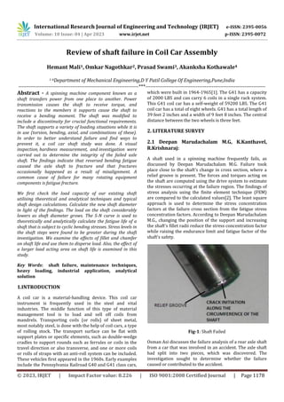 International Research Journal of Engineering and Technology (IRJET) e-ISSN: 2395-0056
Volume: 10 Issue: 04 | Apr 2023 www.irjet.net p-ISSN: 2395-0072
© 2023, IRJET | Impact Factor value: 8.226 | ISO 9001:2008 Certified Journal | Page 1178
Review of shaft failure in Coil Car Assembly
Hemant Mali1, Omkar Nagothkar2, Prasad Swami3, Akanksha Kothawale4
1-4Department of Mechanical Engineering,D Y Patil College Of Engineering,Pune,India
---------------------------------------------------------------------***---------------------------------------------------------------------
Abstract - A spinning machine component known as a
shaft transfers power from one place to another. Power
transmission causes the shaft to receive torque, and
reactions to the members it supports cause the shaft to
receive a bending moment. The shaft was modified to
include a discontinuity for crucial functional requirements.
The shaft supports a variety of loading situations while it is
in use (torsion, bending, axial, and combinations of these).
In order to better understand failure and find ways to
prevent it, a coil car shaft study was done. A visual
inspection, hardness measurement, and investigation were
carried out to determine the integrity of the failed axle
shaft. The findings indicate that reversed bending fatigue
caused the axle shaft to fracture and that fractures
occasionally happened as a result of misalignment. A
common cause of failure for many rotating equipment
components is fatigue fracture.
We first check the load capacity of our existing shaft
utilising theoretical and analytical techniques and typical
shaft design calculations. Calculate the new shaft diameter
in light of the findings. The load on the shaft considerably
lowers as shaft diameter grows. The S-N curve is used to
theoretically and analytically calculate the fatigue life of a
shaft that is subject to cyclic bending stresses. Stress levels in
the shaft steps were found to be greater during the shaft
investigation. We examine the effects of fillet and chamfer
on shaft life and use them to disperse load. Also, the effect of
a larger load acting area on shaft life is examined in this
study.
Key Words: shaft failure, maintenance techniques,
heavy loading, industrial application, analytical
solution
1.INTRODUCTION
A coil car is a material-handling device. This coil car
instrument is frequently used in the steel and vital
industries. The middle function of this type of material
management tool is to load and sell off coils from
mandrels. Transporting coils (or rolls) of sheet metal,
most notably steel, is done with the help of coil cars, a type
of rolling stock. The transport surface can be flat with
support plates or specific elements, such as double-wedge
cradles to support rounds such as ferrules or coils in the
travel direction or also transverse, and one or more coils
or rolls of straps with an anti-roll system can be included.
These vehicles first appeared in the 1960s. Early examples
include the Pennsylvania Railroad G40 and G41 class cars,
which were built in 1964-1965[1]. The G41 has a capacity
of 2000 LBS and can carry 6 coils in a single rack system.
This G41 coil car has a self-weight of 59200 LBS. The G41
coil car has a total of eight wheels. G41 has a total length of
39 feet 2 inches and a width of 9 feet 8 inches. The central
distance between the two wheels is three feet.
2. LITERATURE SURVEY
2.1 Deepan Marudachalam M.G, K.Kanthavel,
R.Krishnaraj:
A shaft used in a spinning machine frequently fails, as
discussed by Deepan Marudachalam M.G. Failure took
place close to the shaft's change in cross section, where a
relief groove is present. The forces and torques acting on
the shaft are computed using the drive system to estimate
the stresses occurring at the failure region. The findings of
stress analysis using the finite element technique (FEM)
are compared to the calculated values[2]. The least square
approach is used to determine the stress concentration
factors at the failure cross section from the fatigue stress
concentration factors. According to Deepan Marudachalam
M.G., changing the position of the support and increasing
the shaft's fillet radii reduce the stress concentration factor
while raising the endurance limit and fatigue factor of the
shaft's safety.
Fig-1: Shaft Failed
Osman Asi discusses the failure analysis of a rear axle shaft
from a car that was involved in an accident. The axle shaft
had split into two pieces, which was discovered. The
investigation sought to determine whether the failure
caused or contributed to the accident.
 