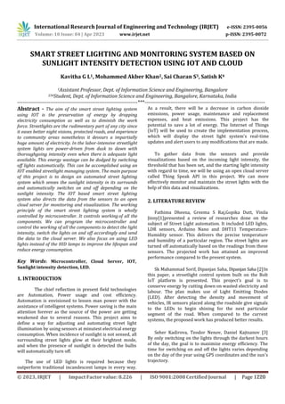 International Research Journal of Engineering and Technology (IRJET) e-ISSN: 2395-0056
p-ISSN: 2395-0072
Volume: 10 Issue: 04 | Apr 2023 www.irjet.net
SMART STREET LIGHTING AND MONITORING SYSTEM BASED ON
SUNLIGHT INTENSITY DETECTION USING IOT AND CLOUD
Kavitha G L1, Mohammed Akber Khan2, Sai Charan S3, Satish K4
1Assistant Professor, Dept. of Information Science and Engineering, Bangalore
234Student, Dept. of Information Science and Engineering, Bangalore, Karnataka, India
---------------------------------------------------------------------***---------------------------------------------------------------------
Abstract - The aim of the smart street lighting system
using IOT is the preservation of energy by dropping
electricity consumption as well as to diminish the work
force. Streetlights are the rudimentary part of any city since
it eases better night visions, protected roads, and experience
to community areas nonetheless it devours a impartially
huge amount of electricity. In the labor-intensive streetlight
system lights are power-driven from dusk to dawn with
thoroughgoing intensity even when there is adequate light
available. This energy wastage can be dodged by switching
off lights automatically. This can be accomplished using an
IOT enabled streetlight managing system. The main purpose
of this project is to design an automated street lighting
system which senses the sunlight intensity in its surrounds
and automatically switches on and off depending on the
sunlight intensity. The IOT based smart street lighting
system also directs the data from the sensors to an open
cloud server for monitoring and visualization. The working
principle of the smart street lighting system is wholly
controlled by microcontroller. It controls working of all the
components. We can program the microcontroller and
control the working of all the components to detect the light
intensity, switch the lights on and off accordingly and send
the data to the cloud server. We also focus on using LED
lights instead of the HID lamps to improve the lifespan and
reduce energy consumption.
Key Words: Microcontroller, Cloud Server, IOT,
Sunlight intensity detection, LED.
1. INTRODUCTION
The chief reflection in present field technologies
are Automation, Power usage and cost efficiency.
Automation is envisioned to lessen man power with the
assistance of intelligent systems. Power saving is the main
attention forever as the source of the power are getting
weakened due to several reasons. This project aims to
define a way for adjusting and automating street light
illumination by using sensors at minutest electrical energy
consumption. When incidence of sunlight is not sensed, all
surrounding street lights glow at their brightest mode,
and when the presence of sunlight is detected the bulbs
will automatically turn off.
The use of LED lights is required because they
outperform traditional incandescent lamps in every way.
As a result, there will be a decrease in carbon dioxide
emissions, power usage, maintenance and replacement
expenses, and heat emissions. This project has the
potential to save a lot of energy. The Internet of Things
(IoT) will be used to create the implementation process,
which will display the street light system's real-time
updates and alert users to any modifications that are made.
To gather data from the sensors and provide
visualizations based on the incoming light intensity, the
threshold that has been set, and the starting light intensity
with regard to time, we will be using an open cloud server
called Thing Speak API in this project. We can more
effectively monitor and maintain the street lights with the
help of this data and visualizations.
2. LITERATURE REVIEW
Fathima Dheena, Greema S Raj,Gopika Dutt, Vinila
Jinny[1]presented a review of researches done on the
subject of Street Light automation. It included LED lights,
LDR sensors, Arduino Nano and DHT11 Temperature-
Humidity sensor. This delivers the precise temperature
and humidity of a particular region. The street lights are
turned off automatically based on the readings from these
sensors. The projected work has attained an improved
performance compared to the present system.
Sk Mahammad Sorif, Dipanjan Saha, Dipanjan Saha [2]In
this paper, a streetlight control system built on the Bolt
IoT platform is presented. This project's goal is to
conserve energy by cutting down on wasted electricity and
labour. The plan makes use of Light Emitting Diodes
(LED). After detecting the density and movement of
vehicles, IR sensors placed along the roadside give signals
to the LEDs to begin shining for the next particular
segment of the road. When compared to the current
systems, the proposed work has produced better results.
Seher Kadirova, Teodor Nenov, Daniel Kajtsanov [3]
By only switching on the lights through the darkest hours
of the day, the goal is to maximize energy efficiency. The
time for switching on and off the lights varies depending
on the day of the year using GPS coordinates and the sun's
trajectory.
© 2023, IRJET | Impact Factor value: 8.226 | ISO 9001:2008 Certified Journal | Page 1220
 