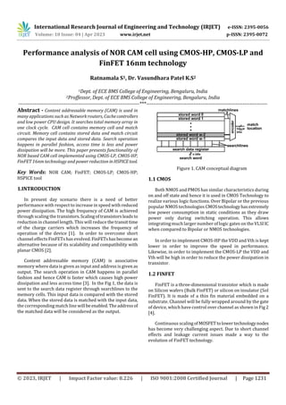 International Research Journal of Engineering and Technology (IRJET) e-ISSN: 2395-0056
Volume: 10 Issue: 04 | Apr 2023 www.irjet.net p-ISSN: 2395-0072
© 2023, IRJET | Impact Factor value: 8.226 | ISO 9001:2008 Certified Journal | Page 1231
Performance analysis of NOR CAM cell using CMOS-HP, CMOS-LP and
FinFET 16nm technology
Ratnamala S1, Dr. Vasundhara Patel K.S2
1Dept. of ECE BMS College of Engineering, Bengaluru, India
2Proffessor, Dept. of ECE BMS College of Engineering, Bengaluru, India
---------------------------------------------------------------------***---------------------------------------------------------------------
Abstract - Content addressable memory (CAM) is used in
many applications such as Network routers, Cachecontrollers
and low power CPU design. It searches total memory array in
one clock cycle. CAM cell contains memory cell and match
circuit. Memory cell contains stored data and match circuit
compares the input data and stored data. Search operation
happens in parallel fashion, access time is less and power
dissipation will be more. This paper presents functionality of
NOR based CAM cell implemented using CMOS-LP, CMOS-HP,
FinFET 16nm technology and power reduction inHSPICEtool.
Key Words: NOR CAM; FinFET; CMOS-LP; CMOS-HP;
HSPICE tool
1.INTRODUCTION
In present day scenario there is a need of better
performance with respect to increase in speed with reduced
power dissipation. The high frequency of CAM is achieved
through scaling the transistors.Scalingof transistorsleadsto
reduction in channel length. This will reduce thetransittime
of the charge carriers which increases the frequency of
operation of the device [1]. In order to overcome short
channel effects FinFETs has evolved. FinFETshasbecomean
alternative because of its scalability and compatibility with
planar CMOS [2].
Content addressable memory (CAM) is associative
memory where data is given as input and address is given as
output. The search operation in CAM happens in parallel
fashion and hence CAM is faster which causes high power
dissipation and less access time [3]. In the Fig 1, the data is
sent to the search data register through searchlines to the
memory cells. This input data is compared with the stored
data. When the stored data is matched with the input data,
the corresponding match line will be enabled.Theaddressof
the matched data will be considered as the output.
Figure 1. CAM conceptual diagram
1.1 CMOS
Both NMOS and PMOS has similar characteristics during
on and off state and hence it is used in CMOS Technology to
realize various logic functions. Over Bipolar or the previous
popular NMOS technologies CMOStechnologyhasextremely
low power consumption in static conditions as they draw
power only during switching operation. This allows
integrating much larger number of logic gates on the VLSI IC
when compared to Bipolar or NMOS technologies.
In order to implement CMOS-HP the VDD and Vth is kept
lower in order to improve the speed in performance.
Likewise, in order to implement the CMOS-LP the VDD and
Vth will be high in order to reduce the power dissipation in
transistor.
1.2 FINFET
FinFET is a three-dimensional transistor which is made
on Silicon wafers (Bulk FinFET) or silicon on insulator (SoI
FinFET). It is made of a thin fin material embedded on a
substrate. Channel will be fully wrapped around by the gate
of device, which have control over channel as shown in Fig 2
[4].
Continuous scalingofMOSFETtolowertechnologynodes
has become very challenging aspect. Due to short channel
effects and leakage current issues made a way to the
evolution of FinFET technology.
 