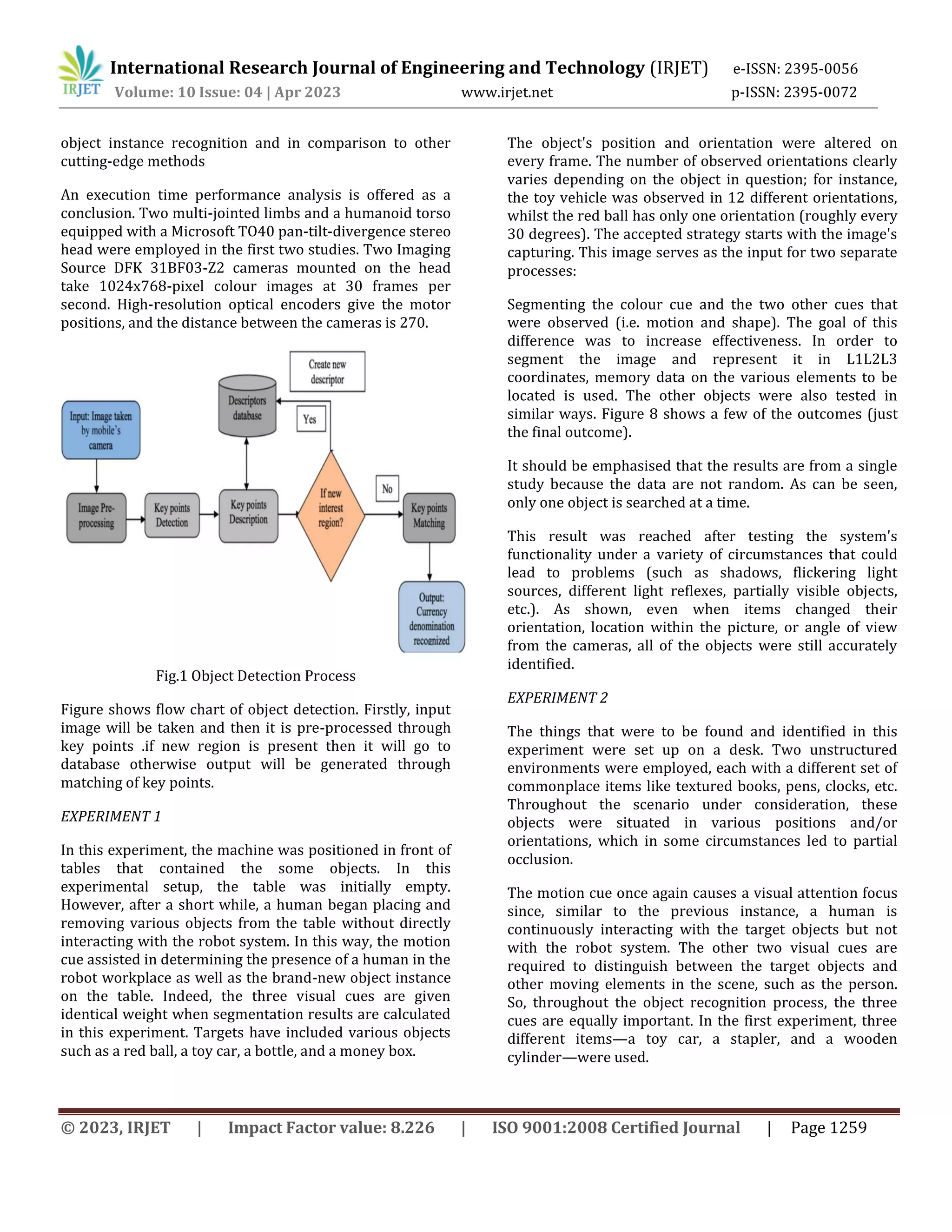 © 2023, IRJET | Impact Factor value: 8.226 | ISO 9001:2008 Certified Journal | Page 1259
object instance recognition and in comparison to other
cutting-edge methods
An execution time performance analysis is offered as a
conclusion. Two multi-jointed limbs and a humanoid torso
equipped with a Microsoft TO40 pan-tilt-divergence stereo
head were employed in the first two studies. Two Imaging
Source DFK 31BF03-Z2 cameras mounted on the head
take 1024x768-pixel colour images at 30 frames per
second. High-resolution optical encoders give the motor
positions, and the distance between the cameras is 270.
Fig.1 Object Detection Process
Figure shows flow chart of object detection. Firstly, input
image will be taken and then it is pre-processed through
key points .if new region is present then it will go to
database otherwise output will be generated through
matching of key points.
EXPERIMENT 1
In this experiment, the machine was positioned in front of
tables that contained the some objects. In this
experimental setup, the table was initially empty.
However, after a short while, a human began placing and
removing various objects from the table without directly
interacting with the robot system. In this way, the motion
cue assisted in determining the presence of a human in the
robot workplace as well as the brand-new object instance
on the table. Indeed, the three visual cues are given
identical weight when segmentation results are calculated
in this experiment. Targets have included various objects
such as a red ball, a toy car, a bottle, and a money box.
The object's position and orientation were altered on
every frame. The number of observed orientations clearly
varies depending on the object in question; for instance,
the toy vehicle was observed in 12 different orientations,
whilst the red ball has only one orientation (roughly every
30 degrees). The accepted strategy starts with the image's
capturing. This image serves as the input for two separate
processes:
Segmenting the colour cue and the two other cues that
were observed (i.e. motion and shape). The goal of this
difference was to increase effectiveness. In order to
segment the image and represent it in L1L2L3
coordinates, memory data on the various elements to be
located is used. The other objects were also tested in
similar ways. Figure 8 shows a few of the outcomes (just
the final outcome).
It should be emphasised that the results are from a single
study because the data are not random. As can be seen,
only one object is searched at a time.
This result was reached after testing the system's
functionality under a variety of circumstances that could
lead to problems (such as shadows, flickering light
sources, different light reflexes, partially visible objects,
etc.). As shown, even when items changed their
orientation, location within the picture, or angle of view
from the cameras, all of the objects were still accurately
identified.
EXPERIMENT 2
The things that were to be found and identified in this
experiment were set up on a desk. Two unstructured
environments were employed, each with a different set of
commonplace items like textured books, pens, clocks, etc.
Throughout the scenario under consideration, these
objects were situated in various positions and/or
orientations, which in some circumstances led to partial
occlusion.
The motion cue once again causes a visual attention focus
since, similar to the previous instance, a human is
continuously interacting with the target objects but not
with the robot system. The other two visual cues are
required to distinguish between the target objects and
other moving elements in the scene, such as the person.
So, throughout the object recognition process, the three
cues are equally important. In the first experiment, three
different items—a toy car, a stapler, and a wooden
cylinder—were used.
International Research Journal of Engineering and Technology (IRJET) e-ISSN: 2395-0056
Volume: 10 Issue: 04 | Apr 2023 www.irjet.net p-ISSN: 2395-0072
 