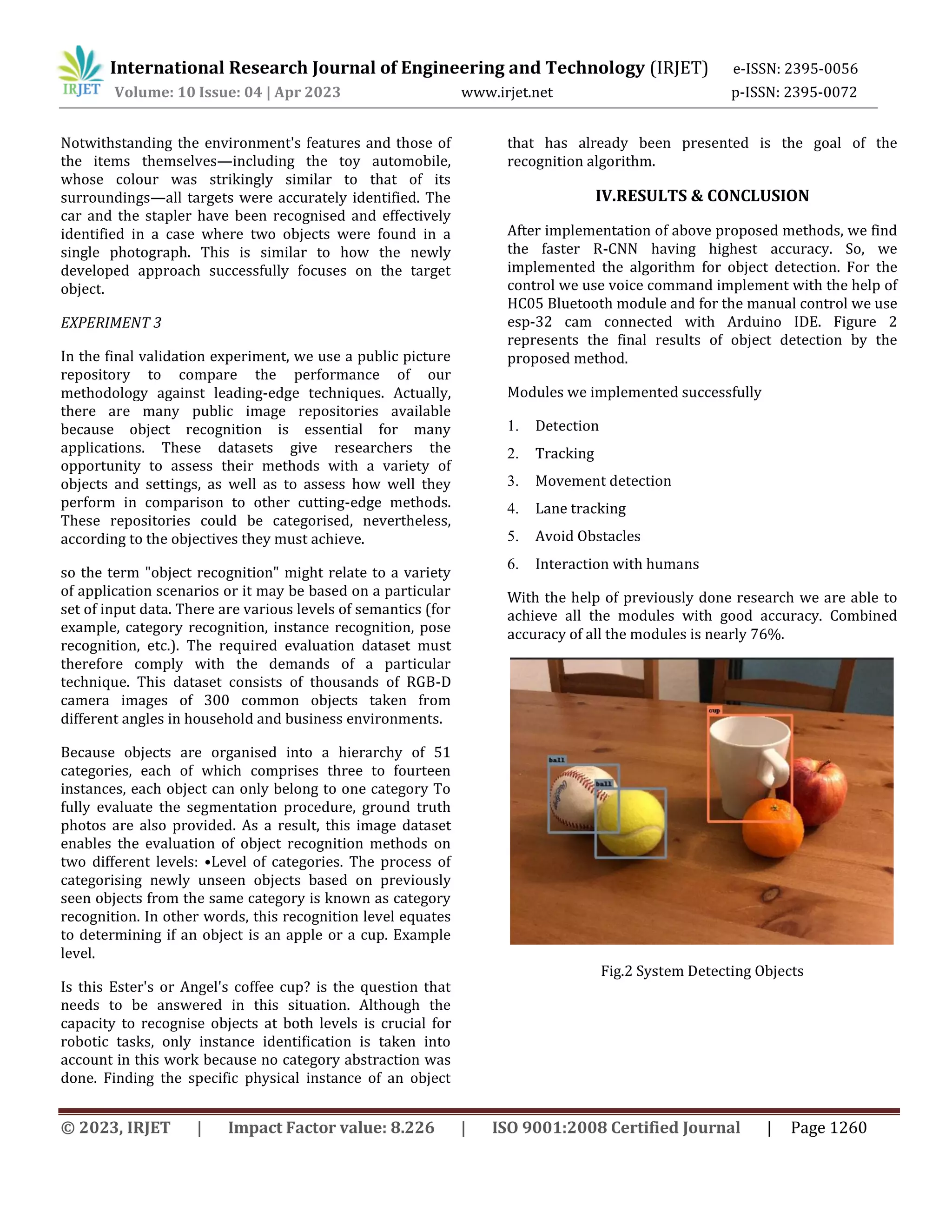© 2023, IRJET | Impact Factor value: 8.226 | ISO 9001:2008 Certified Journal | Page 1260
Notwithstanding the environment's features and those of
the items themselves—including the toy automobile,
whose colour was strikingly similar to that of its
surroundings—all targets were accurately identified. The
car and the stapler have been recognised and effectively
identified in a case where two objects were found in a
single photograph. This is similar to how the newly
developed approach successfully focuses on the target
object.
EXPERIMENT 3
In the final validation experiment, we use a public picture
repository to compare the performance of our
methodology against leading-edge techniques. Actually,
there are many public image repositories available
because object recognition is essential for many
applications. These datasets give researchers the
opportunity to assess their methods with a variety of
objects and settings, as well as to assess how well they
perform in comparison to other cutting-edge methods.
These repositories could be categorised, nevertheless,
according to the objectives they must achieve.
so the term "object recognition" might relate to a variety
of application scenarios or it may be based on a particular
set of input data. There are various levels of semantics (for
example, category recognition, instance recognition, pose
recognition, etc.). The required evaluation dataset must
therefore comply with the demands of a particular
technique. This dataset consists of thousands of RGB-D
camera images of 300 common objects taken from
different angles in household and business environments.
Because objects are organised into a hierarchy of 51
categories, each of which comprises three to fourteen
instances, each object can only belong to one category To
fully evaluate the segmentation procedure, ground truth
photos are also provided. As a result, this image dataset
enables the evaluation of object recognition methods on
two different levels: •Level of categories. The process of
categorising newly unseen objects based on previously
seen objects from the same category is known as category
recognition. In other words, this recognition level equates
to determining if an object is an apple or a cup. Example
level.
Is this Ester's or Angel's coffee cup? is the question that
needs to be answered in this situation. Although the
capacity to recognise objects at both levels is crucial for
robotic tasks, only instance identification is taken into
account in this work because no category abstraction was
done. Finding the specific physical instance of an object
that has already been presented is the goal of the
recognition algorithm.
IV.RESULTS & CONCLUSION
After implementation of above proposed methods, we find
the faster R-CNN having highest accuracy. So, we
implemented the algorithm for object detection. For the
control we use voice command implement with the help of
HC05 Bluetooth module and for the manual control we use
esp-32 cam connected with Arduino IDE. Figure 2
represents the final results of object detection by the
proposed method.
Modules we implemented successfully
1. Detection
2. Tracking
3. Movement detection
4. Lane tracking
5. Avoid Obstacles
6. Interaction with humans
With the help of previously done research we are able to
achieve all the modules with good accuracy. Combined
accuracy of all the modules is nearly 76%.
Fig.2 System Detecting Objects
International Research Journal of Engineering and Technology (IRJET) e-ISSN: 2395-0056
Volume: 10 Issue: 04 | Apr 2023 www.irjet.net p-ISSN: 2395-0072
 