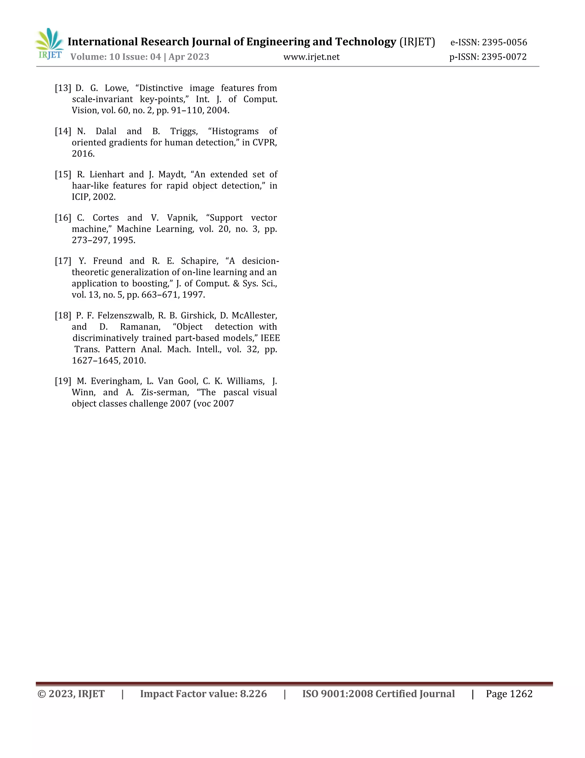 © 2023, IRJET | Impact Factor value: 8.226 | ISO 9001:2008 Certified Journal | Page 1262
International Research Journal of Engineering and Technology (IRJET) e-ISSN: 2395-0056
Volume: 10 Issue: 04 | Apr 2023 www.irjet.net p-ISSN: 2395-0072
[13] D. G. Lowe, “Distinctive image features from
scale-invariant key-points,” Int. J. of Comput.
Vision, vol. 60, no. 2, pp. 91–110, 2004.
[14] N. Dalal and B. Triggs, “Histograms of
oriented gradients for human detection,” in CVPR,
2016.
[15] R. Lienhart and J. Maydt, “An extended set of
haar-like features for rapid object detection,” in
ICIP, 2002.
[16] C. Cortes and V. Vapnik, “Support vector
machine,” Machine Learning, vol. 20, no. 3, pp.
273–297, 1995.
[17] Y. Freund and R. E. Schapire, “A desicion-
theoretic generalization of on-line learning and an
application to boosting,” J. of Comput. & Sys. Sci.,
vol. 13, no. 5, pp. 663–671, 1997.
[19] M. Everingham, L. Van Gool, C. K. Williams, J.
Winn, and A. Zis-serman, “The pascal visual
object classes challenge 2007 (voc 2007
[18] P. F. Felzenszwalb, R. B. Girshick, D. McAllester,
and D. Ramanan, “Object detection with
discriminatively trained part-based models,” IEEE
Trans. Pattern Anal. Mach. Intell., vol. 32, pp.
1627–1645, 2010.
 