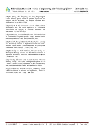 International Research Journal of Engineering and Technology (IRJET) e-ISSN: 2395-0056
Volume: 10 Issue: 04 | Apr 2023 www.irjet.net p-ISSN: 2395-0072
© 2023, IRJET | Impact Factor value: 8.226 | ISO 9001:2008 Certified Journal | Page 1307
[34] Gu Jirong, Zhu Mingcang, and Jiang Liuguangyan.
(2011).Housing price based on genetic algorithm and
support vector machine”. In: Expert Systems with
Applications 38 pp. 3383–3386.
[35] Danny P. H. Tay and David K. H. Ho.(1992)Artificial
Intelligence and the Mass Appraisal of Residential
Apartments. In: Journal of Property Valuation and
Investment 10.2 pp. 525–540.
[36] Zvi Griliches, "Hedonic Price Indexes For Automobiles:
an Econometric AnalysisofQualityChange," National Bureau
of Economic Research, vol. 0-87014-072-8, 1961.
[37] Richard C. Ready and Charles W. Abdalla, "The Amenity
and Disamenity Impacts of Agriculture: Estimates from a
Hedonic Pricing Model," American Journal of Agriculatural
Economics, vol. 87 (2), pp. 314-326., May 2005.
[38] Ben Monty and Mark Skidmore, "Hedonic Pricing and
Willingness to Pay for Bed and Breakfast Amenities in
Southeast Wisconsin," Journal ofTravel Research,vol.42, no.
2, November 2003.
[39] Timothy Oladunni and Sharad Sharma, "Hedonic
Housing Theory – A Machine Learning Investigation," inThe
15th IEEE International Conference on Machine Learning
and Applications (IEEE ICMLA'16), Los Angeles, 2016.
[40] Stacy Sirmans, David Macpherson, and Emily Zietz3,
"The Composition of Hedonic Pricing Models," American
Real Estate Society, vol. 13, pp. 1-44, 2005.
 