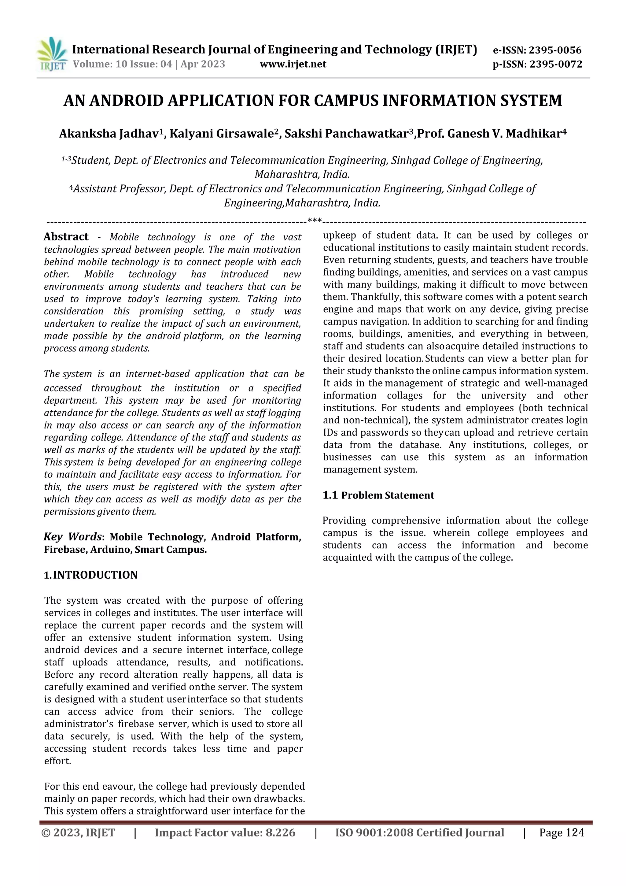 International Research Journal of Engineering and Technology (IRJET) e-ISSN: 2395-0056
p-ISSN: 2395-0072
Volume: 10 Issue: 04 | Apr 2023 www.irjet.net
AN ANDROID APPLICATION FOR CAMPUS INFORMATION SYSTEM
Akanksha Jadhav1, Kalyani Girsawale2, Sakshi Panchawatkar3,Prof. Ganesh V. Madhikar4
1-3Student, Dept. of Electronics and Telecommunication Engineering, Sinhgad College of Engineering,
Maharashtra, India.
4Assistant Professor, Dept. of Electronics and Telecommunication Engineering, Sinhgad College of
Engineering,Maharashtra, India.
--------------------------------------------------------------------***---------------------------------------------------------------------
Abstract - Mobile technology is one of the vast
technologies spread between people. The main motivation
behind mobile technology is to connect people with each
other. Mobile technology has introduced new
environments among students and teachers that can be
used to improve today’s learning system. Taking into
consideration this promising setting, a study was
undertaken to realize the impact of such an environment,
made possible by the android platform, on the learning
process among students.
The system is an internet-based application that can be
accessed throughout the institution or a specified
department. This system may be used for monitoring
attendance for the college. Students as well as staff logging
in may also access or can search any of the information
regarding college. Attendance of the staff and students as
well as marks of the students will be updated by the staff.
Thissystem is being developed for an engineering college
to maintain and facilitate easy access to information. For
this, the users must be registered with the system after
which they can access as well as modify data as per the
permissions givento them.
Key Words: Mobile Technology, Android Platform,
Firebase, Arduino, Smart Campus.
1.INTRODUCTION
The system was created with the purpose of offering
services in colleges and institutes. The user interface will
replace the current paper records and the system will
offer an extensive student information system. Using
android devices and a secure internet interface, college
staff uploads attendance, results, and notifications.
Before any record alteration really happens, all data is
carefully examined and verified onthe server. The system
is designed with a student userinterface so that students
can access advice from their seniors. The college
administrator's firebase server, which is used to store all
data securely, is used. With the help of the system,
accessing student records takes less time and paper
effort.
For this end eavour, the college had previously depended
mainly on paper records, which had their own drawbacks.
This system offers a straightforward user interface for the
upkeep of student data. It can be used by colleges or
educational institutions to easily maintain student records.
Even returning students, guests, and teachers have trouble
finding buildings, amenities, and services on a vast campus
with many buildings, making it difficult to move between
them. Thankfully, this software comes with a potent search
engine and maps that work on any device, giving precise
campus navigation. In addition to searching for and finding
rooms, buildings, amenities, and everything in between,
staff and students can alsoacquire detailed instructions to
their desired location.Students can view a better plan for
their study thanksto the online campus information system.
It aids in the management of strategic and well-managed
information collages for the university and other
institutions. For students and employees (both technical
and non-technical), the system administrator creates login
IDs and passwords so theycan upload and retrieve certain
data from the database. Any institutions, colleges, or
businesses can use this system as an information
management system.
1.1 Problem Statement
Providing comprehensive information about the college
campus is the issue. wherein college employees and
students can access the information and become
acquainted with the campus of the college.
© 2023, IRJET | Impact Factor value: 8.226 | ISO 9001:2008 Certified Journal | Page 124
 