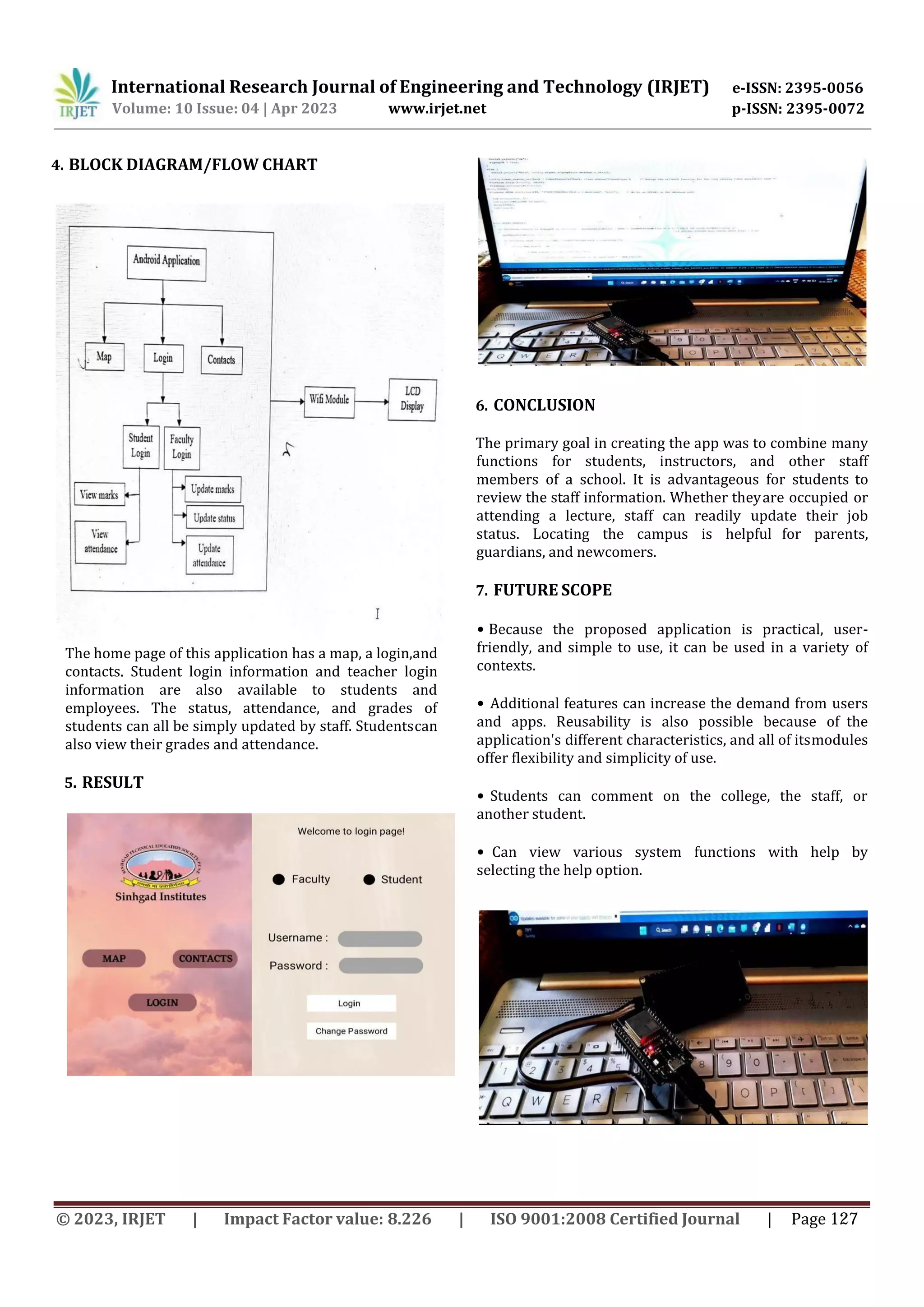 International Research Journal of Engineering and Technology (IRJET) e-ISSN: 2395-0056
p-ISSN: 2395-0072
Volume: 10 Issue: 04 | Apr 2023 www.irjet.net
The home page of this application has a map, a login,and
contacts. Student login information and teacher login
information are also available to students and
employees. The status, attendance, and grades of
students can all be simply updated by staff. Studentscan
also view their grades and attendance.
5. RESULT
6. CONCLUSION
The primary goal in creating the app was to combine many
functions for students, instructors, and other staff
members of a school. It is advantageous for students to
review the staff information. Whether theyare occupied or
attending a lecture, staff can readily update their job
status. Locating the campus is helpful for parents,
guardians, and newcomers.
7. FUTURE SCOPE
• Because the proposed application is practical, user-
friendly, and simple to use, it can be used in a variety of
contexts.
• Additional features can increase the demand from users
and apps. Reusability is also possible because of the
application's different characteristics, and all of itsmodules
offer flexibility and simplicity of use.
• Students can comment on the college, the staff, or
another student.
• Can view various system functions with help by
selecting the help option.
4. BLOCK DIAGRAM/FLOW CHART
© 2023, IRJET | Impact Factor value: 8.226 | ISO 9001:2008 Certified Journal | Page 127
 