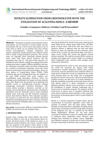 International Research Journal of Engineering and Technology (IRJET) e-ISSN: 2395-0056
Volume: 10 Issue: 03 | APR 2023 www.irjet.net p-ISSN: 2395-0072
© 2023, IRJET | Impact Factor value: 8.226 | ISO 9001:2008 Certified Journal | Page 1423
NITRATE ELIMINATION FROM GROUNDWATER WITH THE
UTILIZATION OF ACALYPHA INDICA -A REVIEW
N.Sudha1, E.Anupriya2, R.Dhivya3, R.Vidhya4 and M.Yasvanthini5
Assistant Professor, Department of Civil Engineering,
Vivekananda College of Technology for women, Tiruchengode, India.
2,3,4,5 UG Student, Department of Civil Engineering, Vivekananda College of Technology for women, Tiruchengode,
India
---------------------------------------------------------------------***--------------------------------------------------------------------
Abstract - Inadequate treatment of groundwater before
consumption can be harmful to human health and the
environment. We use a lot of water and produce a lot of
trash, both of which can be harmful since they include
various microorganisms, inorganic substances, and
organic compounds. Unsafe ground water effluent results
from a variety of physiochemical processes. The soil and
water are degraded when chemically polluted ground
water mixes with these natural resources and the
ecosystems they rely on. The goal of this research is to
identify the most efficient strategy for purging toxins from
underground water supplies. Effluent guidelines and laws
for wastewater treatment plants have been implemented
by a number of protection authorities across the world
based on performance and control technologies. There are
three phases of Treated Waste Water (TWW). TWW
treatment that can be distinguished from one another. In
the past, TWW removal from water supplies was
accomplished using adsorption, flotation, ozone, ion
exchange, and crystallization. No longer are these methods
often used. Water from the ground can be gathered and
possibly reused in manufacturing processes utilizing
cutting-edge wastewater treatment techniques. This
review artlicle provides a literature overview on the
common and actual features of ground water, including its
ingredients such the chemicals used to create simulated
ground water with dust and the treatment techniques
used to deal with the effluents. This evaluation examines
the literature to determine the most efficient absorbent
method for detoxifying ground water of nitrates. Activated
carbon derived from Acalypha indica, it is found, is a very
effective absorbent.
Key words: Ground water, Effluent, Treated Waste Water
(TWW), Activated carbon and Acalypha indica
1. INTRODUCTION
Ground water, nitrogen (N), nitrate (NO3), and nitrite
(NO2) are likely to come up in conversations about our
project. All known forms of life depend on water as an
important chemical element. The oceans on Earth contain
the vast majority of the planet's water, which is salty.
There is 3% fresh water left. The ice cap and glaciers hold
onto about 68.9% of the world's fresh water, while ground
water holds 30.1%, surface water holds 0.3%, and other
forms of fresh water hold 0.9%. Like salt, nitrate is a
chemical. Nitrate is ingested with our food and drink.
Nitrates in water are typically very low. However, when
nitrate levels in water are particularly high, it becomes a
major source. Foods like carrots and spinach contain
nitrates naturally. The molecule nitrate (NO3) consists of
nitrogen and oxygen and is water soluble. It is produced
when oxygenated water interacts with nitrogen (from
ammonia or elsewhere).
The rising demand for water in semi-arid regions around
the world has increased the urgency with which
contaminants, notably dangerous cationic heavy metals
and anions, must be eliminated. Since pollution affects so
many facets of daily life, it must be considered one of the
most pressing issues we face today. Due to population
growth, the need for clean water will grow as the pollution
problem worsens over the years. As a result, demands on
both the availability and purity of extracted water will rise
[23]. Nitrate anion is a major contributor to water
pollution problems. Nitrate occurs naturally as a result of
the breakdown of organic nitrogen compounds and is
found in low to moderate amounts. The majority of their
occurrences in nature were in inorganic materials like
rocks and soil. Natural nitrate pollution is also caused by
the presence of decaying organic matter at great depths in
the soil [24].
Nitrate is a normal component of plant matter, and its
concentration in harvested vegetables varies with the
quantity of fertilizer used and other factors. Nitrate-
nitrogen is found primarily in vegetables including lettuce,
celery, beets, and spinach, and the average adult consumes
20–70 milligrams per day, as reported by the World
Health Organization. Nitrates are not toxic when
consumed in moderation as part of a healthy diet. Nitrate
is produced when oxygenated water interacts with
nitrogen from ammonia or another source. Vegetables
have different amounts of nitrate due to factors including
the type and quantity of fertilizer used, among others.
 