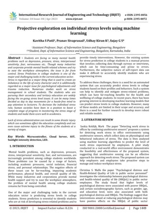 International Research Journal of Engineering and Technology (IRJET) e-ISSN: 2395-0056
p-ISSN: 2395-0072
Volume: 10 Issue: 04 | Apr 2023 www.irjet.net
Projective exploration on individual stress levels using machine
learning
Kavitha S Patil1, Pranav Sivaprasad2, Udhay Kiran K3, Sujay G S4
1Assistant Professor, Dept. of Information Science and Engineering, Bangalore
234Student, Dept. of Information Science and Engineering, Bangalore, Karnataka, India
---------------------------------------------------------------------***---------------------------------------------------------------------
Abstract - Students are facing so many mental health
problems such as depression, pressure, stress, interpersonal
sensitivity, fear, nervousness etc.. Though many industries
and corporate provide mental health related schemes and try
to ease the workplace atmosphere, the issue is far from
control. Stress Prediction in college students is one of the
major and challenging tasks in the current education sector.
Stress is regarded as a major thing that is used to create an
imbalance in the life of every character and it is additionally
regarded as a major issue for psychological adjustments and
trauma reduction. Numerous studies work on stress
management in school students. The students who are
pursuing their secondary and tertiary education are widely
facing the on-going stress level issues. It can be many times
decided as day to day movements for a hassle-free mind to
pay attention to lecturers. To decrease the individual stress
rate, human societies have been in a position to boost a
complete stage of progress in monitoring the stress stage of
students and make them score well in academics.
Lack of stress administration can result in some drastic injury
which can sometimes affect the education completely and can
even cause extreme injury to the fitness of the students at a
variety of stages.
Key Words: Microcontroller, Cloud Server, IOT,
Sunlight intensity detection, LED.
1. INTRODUCTION
Mental health problems, such as depression, pressure,
stress, interpersonal sensitivity, fear, and nervousness, are
increasingly prevalent among college students worldwide.
These problems can be caused by a range of factors,
including academic pressures, social isolation, financial
stress, and personal relationships. The negative effects of
these issues can be far-reaching, impacting academic
performance, physical health, and overall quality of life.
While many industries and corporations provide mental
health support and try to ease the workplace atmosphere,
the problem of mental health among college students
remains far from being controlled.
One of the major and challenging tasks in the current
education sector is predicting stress levels in college
students. Stress prediction is essential to identify students
who are at risk of developing stress-related problems and to
provide timely interventions. However, the existing system
for stress prediction in college students is a manual process
that involves collecting data through surveys or interviews,
which can be time-consuming and prone to errors.
Furthermore, the subjective nature of self-report data can
make it difficult to accurately identify students who are
experiencing stress.
To address these challenges, there is a need for an automated
system that can accurately predict stress levels in college
students based on their profiles and behaviors. Such a system
can help to identify and mitigate stress-related problems,
which can have far-reaching benefits for the health and
wellbeing of college students. In recent years, there has been
growing interest in developing machine learning models that
can predict stress levels in college students. However, many
of these models are limited in their scope and accuracy, and
there is a need for further research to develop more robust
and reliable models.
2. LITERATURE REVIEW
Saskia Koldijk, Mark The paper "Detecting work stress in
offices by combining unobtrusive sensors" proposes a system
for detecting work stress in office environments using
unobtrusive sensors, which collect data on physiological and
behavioral indicators of stress. The data is then analyzed
using machine learning algorithms to predict the level of
work stress experienced by employees. A pilot study
conducted in a real-world office environment demonstrates
the feasibility and effectiveness of the proposed system,
suggesting that unobtrusive sensing can be an effective
approach for detecting work stress. The proposed system can
help employers and employees take proactive steps to
manage and reduce workplace stress.
Christina S. Malfa the paper "Psychological distress and
Health-Related Quality of Life in public sector personnel"
investigates the relationship between psychological distress
and health-related quality of life (HRQoL) in public sector
employees. The study found that higher levels of
psychological distress were associated with poorer HRQoL,
and certain sociodemographic factors, such as gender, age,
and education level, were also associated with both
psychological distress and HRQoL. The findings suggest that
interventions aimed at reducing psychological distress may
have positive effects on the HRQoL of public sector
© 2023, IRJET | Impact Factor value: 8.226 | ISO 9001:2008 Certified Journal | Page 1449
 