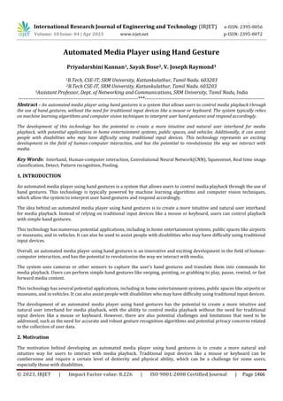 International Research Journal of Engineering and Technology (IRJET) e-ISSN: 2395-0056
Volume: 10 Issue: 04 | Apr 2023 www.irjet.net p-ISSN: 2395-0072
© 2023, IRJET | Impact Factor value: 8.226 | ISO 9001:2008 Certified Journal | Page 1466
Automated Media Player using Hand Gesture
Priyadarshini Kannan1, Sayak Bose2, V. Joseph Raymond3
1B.Tech, CSE-IT, SRM University, Kattankulathur, Tamil Nadu. 603203
2B.Tech CSE-IT, SRM University, Kattankulathur, Tamil Nadu. 603203
3Assistant Professor, Dept. of Networking and Communications, SRM University, Tamil Nadu, India
---------------------------------------------------------------------***---------------------------------------------------------------------
Abstract - An automated media player using hand gestures is a system that allows users to control media playback through
the use of hand gestures, without the need for traditional input devices like a mouse or keyboard. The system typically relies
on machine learning algorithms and computer vision techniques to interpret user hand gestures and respond accordingly.
The development of this technology has the potential to create a more intuitive and natural user interhand for media
playback, with potential applications in home entertainment systems, public spaces, and vehicles. Additionally, it can assist
people with disabilities who may have difficulty using traditional input devices. This technology represents an exciting
development in the field of human-computer interaction, and has the potential to revolutionize the way we interact with
media.
Key Words: Interhand, Human-computer interaction, Convolutional Neural Network(CNN), Squeezenet, Real time image
classification, Detect, Pattern recognition, Pooling.
1. INTRODUCTION
An automated media player using hand gestures is a system that allows users to control media playback through the use of
hand gestures. This technology is typically powered by machine learning algorithms and computer vision techniques,
which allow the system to interpret user hand gestures and respond accordingly.
The idea behind an automated media player using hand gestures is to create a more intuitive and natural user interhand
for media playback. Instead of relying on traditional input devices like a mouse or keyboard, users can control playback
with simple hand gestures.
This technology has numerous potential applications, including in home entertainment systems, public spaces like airports
or museums, and in vehicles. It can also be used to assist people with disabilities who may have difficulty using traditional
input devices.
Overall, an automated media player using hand gestures is an innovative and exciting development in the field of human-
computer interaction, and has the potential to revolutionize the way we interact with media.
The system uses cameras or other sensors to capture the user's hand gestures and translate them into commands for
media playback. Users can perform simple hand gestures like swiping, pointing, or grabbing to play, pause, rewind, or fast
forward media content.
This technology has several potential applications, including in home entertainment systems, public spaces like airports or
museums, and in vehicles. It can also assist people with disabilities who may have difficulty using traditional input devices.
The development of an automated media player using hand gestures has the potential to create a more intuitive and
natural user interhand for media playback, with the ability to control media playback without the need for traditional
input devices like a mouse or keyboard. However, there are also potential challenges and limitations that need to be
addressed, such as the need for accurate and robust gesture recognition algorithms and potential privacy concerns related
to the collection of user data.
2. Motivation
The motivation behind developing an automated media player using hand gestures is to create a more natural and
intuitive way for users to interact with media playback. Traditional input devices like a mouse or keyboard can be
cumbersome and require a certain level of dexterity and physical ability, which can be a challenge for some users,
especially those with disabilities.
 