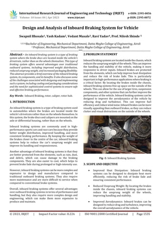 International Research Journal of Engineering and Technology (IRJET) e-ISSN: 2395-0056
Volume: 10 Issue: 04 | Apr 2023 www.irjet.net p-ISSN: 2395-0072
© 2023, IRJET | Impact Factor value: 8.226 | ISO 9001:2008 Certified Journal | Page 1535
Design and Analysis of Inboard Braking System for Vehicle
Swapnil Bhosale1, Yash Kadam2, Vedant Musale3, Ravi Yadav4, Prof. Nilesh Shinde 5
1,2,3,4Bachelor of Engineering, Mechanical Department, Datta Meghe College of Engineering, Airoli
5 Professor, Mechanical Department, Datta Meghe College of Engineering, Airoli
---------------------------------------------------------------------***---------------------------------------------------------------------
Abstract - An inboard braking system is a type of braking
system where the brake discs are located inside the vehicle's
drivetrain, rather than on the wheels themselves. This type of
braking system offers several advantages over traditional
outboard systems, including improved weight distribution,
reduced unsprung weight, and increasedpackagingflexibility.
This abstract provides a brief overview of the inboard braking
system, its components, and its benefits. It also discusses some
of the challenges associated with designing and implementing
such a system, includingcoolingandpackagingconsiderations
and the need for sophisticated control systems to ensure safe
and effective braking performance.
Key Words: Inboard Braking, rotor, caliper, rotor hub.
1. INTRODUCTION
An inboard braking system is a type of braking system used
in automobiles where the brakes are located inside the
vehicle's drivetrain rather than on the wheelsthemselves. In
this system, the brake discs and calipers are mounted on the
axle or differential housing, rather than on the wheels.
Inboard braking systems are commonly used in high-
performance sports cars and race cars because they provide
better weight distribution, improved handling, and more
consistent braking performance. By keeping the weight of
the brakes closer to the centre of the car, inboard braking
systems help to reduce the car's unsprung weight and
improve its handling and responsiveness.
Another advantage of inboard braking systems is that they
are better protected from the elements, such as rain, dust,
and debris, which can cause damage to the braking
components. They are also easier to cool, which helps to
prevent brake fade during prolonged or high-intensity use.
However, inboard brakingsystemscanbemorecomplexand
expensive to design and manufacture compared to
traditional outboard braking systems. They also require
more maintenance and are more difficult to service when
compared to conventional brake systems.
Overall, inboard braking systems offer several advantages
over outboard braking systems in terms of performanceand
handling, but they also require more complex design and
engineering, which can make them more expensive to
produce and maintain.
2.PROBLEM STATEMENT
Inboard brakingsystemsarelocatedinsidethechassis,which
reduces the unsprung weightof thewheels.Thiscanimprove
the handling and stability of the vehicle, making it more
responsive to driver inputs. Inboard brakes are protected
from the elements, which can help improve heat dissipation
and reduce the risk of brake fade. This is particularly
important in high-performanceapplicationswherebrakingis
a critical factor. By locating the brakes inside the chassis,
inboard braking systems free up space on the outside of the
wheels. This can allow for the use of larger tires, suspension
components, and other systems that can further improvethe
performance of the vehicle. Inboard braking systems can be
designed to improve the aerodynamics of the vehicle by
reducing drag and turbulence. This can improve fuel
efficiency and reducewindnoise.Inboardbrakescanbemore
visually appealing than outboard brakes, as they can reduce
clutter and visual distractions on the outside of the wheels.
Fig -1: Inboard Braking System
3. SCOPE AND OBJECTIVE
 Improved Heat Dissipation: Inboard braking
systems can be designed to dissipate heat more
efficiently, reducing the risk of brake fade and
ensuring consistent performance.
 Reduced Unsprung Weight: By locating the brakes
inside the chassis, inboard braking systems can
reduce the unsprung weight of the wheels,
improving handling and stability.
 Improved Aerodynamics: Inboard brakes can be
designed to reduce drag and turbulence, improving
the overall aerodynamics of the vehicle.
 
