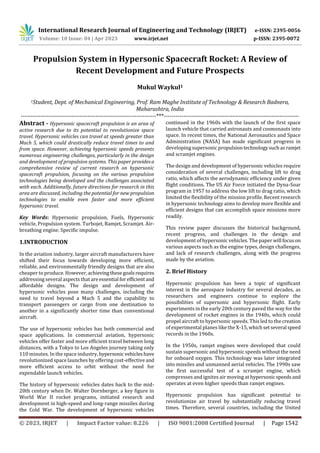 International Research Journal of Engineering and Technology (IRJET) e-ISSN: 2395-0056
Volume: 10 Issue: 04 | Apr 2023 www.irjet.net p-ISSN: 2395-0072
© 2023, IRJET | Impact Factor value: 8.226 | ISO 9001:2008 Certified Journal | Page 1542
Propulsion System in Hypersonic Spacecraft Rocket: A Review of
Recent Development and Future Prospects
Mukul Waykul1
1Student, Dept. of Mechanical Engineering, Prof. Ram Maghe Institute of Technology & Research Badnera,
Maharashtra, India
---------------------------------------------------------------------***---------------------------------------------------------------------
Abstract - Hypersonic spacecraft propulsion is an area of
active research due to its potential to revolutionize space
travel. Hypersonic vehicles can travel at speeds greater than
Mach 5, which could drastically reduce travel times to and
from space. However, achieving hypersonic speeds presents
numerous engineering challenges, particularly in the design
and development of propulsion systems. This paper providesa
comprehensive review of current research on hypersonic
spacecraft propulsion, focusing on the various propulsion
technologies being developed and the challenges associated
with each. Additionally, future directions for research in this
area are discussed, including the potential for new propulsion
technologies to enable even faster and more efficient
hypersonic travel.
Key Words: Hypersonic propulsion, Fuels, Hypersonic
vehicle, Propulsion system. Turbojet, Ramjet, Scramjet. Air-
breathing engine. Specific impulse.
1.INTRODUCTION
In the aviation industry, larger aircraft manufacturers have
shifted their focus towards developing more efficient,
reliable, and environmentally friendly designs that are also
cheaper to produce. However,achievingthesegoalsrequires
addressing several aspects that areessential forefficient and
affordable designs. The design and development of
hypersonic vehicles pose many challenges, including the
need to travel beyond a Mach 5 and the capability to
transport passengers or cargo from one destination to
another in a significantly shorter time than conventional
aircraft.
The use of hypersonic vehicles has both commercial and
space applications. In commercial aviation, hypersonic
vehicles offer faster and more efficient travel between long
distances, with a Tokyo to Los Angeles journey taking only
110 minutes. In the space industry,hypersonic vehicleshave
revolutionized space launches by offering cost-effective and
more efficient access to orbit without the need for
expendable launch vehicles.
The history of hypersonic vehicles dates back to the mid-
20th century when Dr. Walter Dornberger, a key figure in
World War II rocket programs, initiated research and
development in high-speed and long-range missiles during
the Cold War. The development of hypersonic vehicles
continued in the 1960s with the launch of the first space
launch vehicle that carried astronauts and cosmonauts into
space. In recent times, the National Aeronautics and Space
Administration (NASA) has made significant progress in
developing supersonic propulsiontechnologysuchasramjet
and scramjet engines.
The design and development of hypersonic vehicles require
consideration of several challenges, including lift to drag
ratio, which affects the aerodynamic efficiency under given
flight conditions. The US Air Force initiated the Dyna-Soar
program in 1957 to address the low lift to drag ratio, which
limited the flexibility of the mission profile. Recent research
in hypersonic technology aims to develop more flexible and
efficient designs that can accomplish space missions more
readily.
This review paper discusses the historical background,
recent progress, and challenges in the design and
development of hypersonic vehicles. The paper will focuson
various aspects such as the engine types, design challenges,
and lack of research challenges, along with the progress
made by the aviation.
2. Brief History
Hypersonic propulsion has been a topic of significant
interest in the aerospace industry for several decades, as
researchers and engineers continue to explore the
possibilities of supersonic and hypersonic flight. Early
experiments in the early 20th century paved the way for the
development of rocket engines in the 1940s, which could
propel aircraft to hypersonic speeds. This led to the creation
of experimental planes like the X-15,whichsetseveral speed
records in the 1960s.
In the 1950s, ramjet engines were developed that could
sustain supersonic and hypersonic speeds without the need
for onboard oxygen. This technology was later integrated
into missiles and unmanned aerial vehicles. The 1990s saw
the first successful test of a scramjet engine, which
compresses and ignites air moving at hypersonicspeedsand
operates at even higher speeds than ramjet engines.
Hypersonic propulsion has significant potential to
revolutionize air travel by substantially reducing travel
times. Therefore, several countries, including the United
 