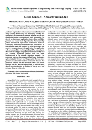 International Research Journal of Engineering and Technology (IRJET) e-ISSN: 2395-0056
Volume: 10 Issue: 04 | Apr 2023 www.irjet.net p-ISSN: 2395-0072
© 2023, IRJET | Impact Factor value: 8.226 | ISO 9001:2008 Certified Journal | Page 1555
Kissan Konnect – A Smart Farming App
Atharva Kathane1, Amol Mali2, Manthan Pawar3, Harsh Khairajani4, Dr. Rohini Temkar5
1,2,3,4Dept. of Computer Engineering, VESIT Affiliated To The University Of Mumbai, Maharashtra, India
5Professor, Dept. of Computer Engineering, VESIT Affiliated To The University Of Mumbai, Maharashtra, India
---------------------------------------------------------------------***---------------------------------------------------------------------
Abstract— Agriculture is the basic economic backbone of
every country. India being the developing country has
agriculture as its main occupation. Almost 50% of the
population has agriculture as their main occupation.The
idea is to develop an application that will be useful for
farmers and reduce their dependencies. Farmers today
follow traditional agriculture cultivation methods.
Cultivating same crop repeatedly and that results in
degradation of the soil quality. To solve such issues and
more we have developedwebapplication.TheApplication
will recommend the best crop to be yielded according to
the weather, soiltype,rainfall,temperature,humidity and
pH. Another important feature that has been
implemented is the disease detection module. The
proposed machine learning model will scan the images
uploaded by the farmers and diagnose the disease. Some
farmers do not own the modern tools due to the cost. The
proposed solution for that problem is the "tool rental
module". In this way the application is able to make
significant contribution to the lives of the farmers and
increase the crop cultivation
Keywords—Agriculture,Cropprediction,Plantdisease
detection, Soil, Image processing
INTRODUCTION
Around half of the population in India has agriculture as
an occupation. Agriculture has a major role in the overall
economic growth and development of our country. With
consistent growth and population increase, recent studies
indicate a need to increase food production to 70 to 90% by
2050. Thus, adopting a new age method in certain
agricultural activities with the help of thelatesttechnologies
and softwares will prove to beverybeneficial forthefarmers
and the consumers. Prior crop prediction algorithms came
into action, the same task was performed on the basis of
farmers’ past experiences and intuitions for a particular
location. The yield could be harmed by improper crop
rotations and unplanned use of specific soil nutrients.
Considering all these problems, we are planning to design
our system which will act as a remedy and satisfy certain
agricultural needs. This paper presents a system that will
recommend the appropriate cropfora particularland,based
on different parameters like weather, soil type, rainfall,
temperature, humidity and pH. Hence by utilizing our
system, farmers will be able to cultivate profitable crops
which will actually yield in large numbers and prove
beneficial over the long term too. Our system will
intelligently recommend the crop that can be cultivated and
would be the most profitable. Farmers use chemicals and
pesticides to keep the insects at a bay. But when overused, it
may damage the crop. Unknowingly the yield of the crop is
affected. Leaves are one of the most sensitive parts of the
plant from where we can first detect the symptoms of
disease. It is necessary to begin monitoring the crops from a
very early stage of their life cycle till the time they are ready
to be harvested. Initially plants were observed and
monitored to prevent diseases using traditional naked eye
observation which is a time-intensive technique and
requires very careful observation. Mostly, the symptoms of
the diseases can be seen on the leaves, the stem or the fruits.
Most of the time, leaves of the plant are considered for the
detection of disease. Many times farmers do have enough
and adequate knowledge about the crops and the diseases
from which the crops are at risk. With new breeds of crop,
new diseases are also being discovered. By using oursystem
the farmers can effectively increase their yield and protect
the crops from diseases without having to visit any expert.
A web application named Kissan Konnect-SmartFarming
Solution was developed. The proposed system has various
smart farming solutions which can be utilized from
anywhere & anytime. The services include Crop prediction
which will take input parameters like soil pH, rainfall, air
humidity, air temperature and soil humidity of the land and
using Random Forest Classifier. The ML model will help
predict the best suitable crop to be cultivatedconsidering all
these aspects. Also, the web application offers a service that
will assist farmers in detecting the disease that has affected
the crop. The photographs that the farmer has submittedfor
diagnosis were used. The uploaded photos will becompared
to the database, and the module will identify the disease
using a machine learning model. Also,thewebsitewill offera
possible treatment for the identified illness. Plant Disease
Recognition service [2] will use image processing for model
construction and after taking the image input of the affected
leaf it will accurately diagnose the disease. The proposed
system also provides a service wherefarmerscanrenttools
from nearby farmers instead of buying them. This will help
in reducing the cultivation cost. Reaching the tools will be
simpler because they will be displayed depending on
location. Email and phone numbers are availableforcontact.
The news feed service will keep the farmers updated about
new methods, technology, agriculture related. Farmers will
benefit from the weather forecast function by being
informed of both presentandupcomingweatherforecastsso
they may be ready for upcoming circumstances. Forthisrest
 