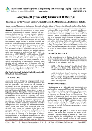 International Research Journal of Engineering and Technology (IRJET) e-ISSN: 2395-0056
Volume: 10 Issue: 04 | Apr 2023 www.irjet.net p-ISSN: 2395-0072
© 2023, IRJET | Impact Factor value: 8.226 | ISO 9001:2008 Certified Journal | Page 1577
Analysis of Highway Safety Barrier as FRP Material
Vishwadeep Sardar 1, Sanket Chemte1, Krunal Dhaygude1, Mrunal Singh1, Prathamesh Takale1,
Department of Mechanical Engineering, Smt. Indira Gandhi College of Engineering, Ghansoli, Maharashtra, India
---------------------------------------------------------------------***---------------------------------------------------------------------
Abstract - Due to the improvement in today’s world,
increasing demand has been put forth regarding the safety
measures in Highway Barriers along with their efficiency
towards Price, Material Strengths Etc. This results in the
requirement for changing the Barrier’s Material considering
its weight ratio. The advent of automobiles that use fewer
nonrenewable energy sources, as well as sacrificing the
protection of occupants due to the minimized weight of the
car, is a key problem for both the vehicle sector and the
government. Henceforth, a Car, Mini Bus and Bus is designed
with the utilization of Solid Works 2020 software which is a
tool for modelling design exploiting FRP material. The car
body crash analysis is performed in ANSYS 2022 R2
deploying an ANSYS LS-DYNA module utilizing the FEM
approach. We are going to Analysis with Three Vehicles a
Car, a Truck and a Heavy Truck which are Specified in
Different Weights, Speeds and Angles of Impact on the
Barrier. along with that, we are comparing the results of the
Material which is used now which is Aluminum Alloy and
the FRP Material. Testing is carried out with varying speeds
and the analysis of stress generated by crashing;
deformation of Safety Barrier is performed.
Key Words: Car Crash Analysis, Explicit Dynamics, LS-
DYNA, Finite Element Analysis
1.INTRODUCTION
At present, the type of highway bridge guardrails mainly
consists of steel guardrails and concrete guardrails. For
concrete guardrails, the stiffness of the concrete is
particularly large, and the damage to the vehicle during a
collision is substantial. Besides, the weight of the concrete
guardrail is excessively large, which cannot be used in
large-span bridges. Although the collision performance of
the steel guardrail is better than that of concrete guardrail,
the service life of steel guardrail is relatively short, lasting
approximately 15 years under normal weather conditions.
In view of the serious environmental deterioration in
recent years, particularly the occurrence of acid rain, salt
fog, and other weather conditions, the service life of the
steel guardrail used in bridges has become even shorter.
Studies show that many steel guardrails have been
seriously rusted before they reach the design service life,
causing a high cost of maintenance and reinforcement.
Therefore, a new type of bridge guardrail composed of
new materials is necessary to be developed to innovate
bridge guardrails. In recent years, the emergence of fiber-
reinforced polymer (FRP) has expanded the strategies for
the innovation of bridge guardrail materials. FRP is a
continuous fiber composite with a resin matrix and can be
divided into carbon fiber-reinforced polymer (CFRP), glass
fiber reinforced polymer (GFRP), aramid fiber-reinforced
polymer (AFRP), basalt fiber-reinforced polymer (BFRP)
and so on. The most significant characteristics of FRP are
lightweight, high strength, strong resistance to corrosion
and fatigue, and strong elastic deformation ability. At the
beginning of the twenty-first century, Professor Bank and
Gentry investigated the thermoplastic GFRP guardrail and
found that it was superior to the traditional steel guardrail
in terms of energy absorption in the bending failure
process.
2. PROBLEM DEFINITION
In the current scenario of Highway Crash Barriers, the
Government allows the use of Steel Alloys like Aluminum
Alloy, Chromium Steel Alloy etc. Here there are two main
Possibilities of how Accidents can occur:
 CASE - 1: We know that car’s Speed is Nearly 60 to
80 km/h so as the car strikes the barrier will Break
and the car can cross the road and strike other cars.
 CASE - 2: In Case 2 the car’s Speed can give a strong
impact on the barrier, that barrier will not break but
the car will get damaged and the Person sitting in
that car will be injured or the maximum chance is
Death for that person.
3. LITERATURE REVIEW
J. Santhakumar et al. [1] [2020], made “Design and crash
analysis of car body using FRP materials adopting FEM”, it
was published in the International Journal of Innovations
in Scientific and Engineering Research (IJISER). This paper
is regarding an efficient design and analysis of a car
crashing is investigated and a hatchback car designed
utilizing solid works 2016 software. The car body crash
analysis is performed in ANSYS 16 deploying an explicit
dynamic module utilizing the FEM approach. Testing is
carried out with varying speeds and the analysis of stress
generated by crashing, deformed car body parts as well as
strain are performed.
Z. Butans et al. [4] [2016], a study on Road Safety
Barriers, the Need and Influence on Road Traffic
Accidents. This article views an example of a road traffic
accident, which is also modelled by the PC-Crash computer
program. The given example reflects a road accident
 