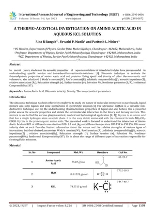 A THERMO-ACOSTICAL INVESTIGATION ON AMINO ACETIC ACID IN
AQUEOUS KCL SOLUTION
Rina R Bangde*1, Urvashi P. Manik2 and Paritosh L. Mishra3
1*PG Student, Department of Physics, Sardar Patel Mahavidyalaya, Chandrapur- 442402, Maharashtra, India
2Professor, Department of Physics, Sardar Patel Mahavidyalaya, Chandrapur- 442402, Maharashtra, India
3PGT, Department of Physics, Sardar Patel Mahavidyalaya, Chandrapur- 442402, Maharashtra, India
-----------------------------------------------------------------------***----------------------------------------------------------------------
Abstract
In recent years, studies on the acoustic properties of aqueous solutions of mixed electrolytes have proven useful in
understanding specific ion-ion and ion-solvent interactions in solutions. [1] Ultrasonic technique to evaluate the
thermodynamic properties of amino acetic acid and proteins. Using speed and density of other thermoacoustic and
volumetric. also calculated l, Wada’s constant(W), Rao’s constant(R), adiabatic compressibility(β), acoustic impedance(Z),
relative association (RA), Relaxation strength (r), Surface tension (σ), Solvation No, Nonlinear parameter(B/A), Isothermal
Compressibility (KT).
Keywords: - Amino Acetic Acid, Ultrasonic velocity, Density, Thermo-acoustical parameters.
Introduction
The ultrasonic technique has been effectively employed to study the nature of molecular interaction in pure liquids, liquid
mixture and ionic liquids and ionic interactions in electrolytic solution.[1] The ultrasonic method is a versatile non-
destructive technique use for the understanding physicochemical properties of liquid and also behave like a powerful
probe assess the acoustic properties and obtain the intermolecular interaction in the binary and ternary mixture. This
mixture is use to find the various pharmaceutical, medical and technological application [2, 3]) Glycine is an amino acid
that has a single hydrogen atom as a side chain. It is the easy stable amino acid with the chemical formula NH₂-CH₂-
COOH. Glycine is the proteinogenic amino acids..The presented work is focused to understand the interaction of Amino
Acetic Acid and KCL at different concentration 0.02- 0.2 mol /kg and different temperature 283.15K to 298.15k. Ultrasonic
velocity data as such Provides limited information about the nature and the relative strengths of various types of
interactions, but their derived parameters Wada’s constant(W), Rao’s constant(R) , adiabatic compressibility(β) , acoustic
impedance(Z) , relative association(RA), Relaxation strength (r), Surface tension (σ), Solvation No, Nonlinear
parameter(B/A), Isothermal Compressibility(KT). Go in about the range of different types of interaction responsible for
cleaning fluids solutions.
Material
Sr. No Compound Mol. Wt. Structure CAS No.
1
Amino Acetic
Acid
75.07 g/mol
64-19-7
2
H2O
18.01528 g/mol
7732-18-5
3 KCL 74.5513 g/mol
7447-40-7
International Research Journal of Engineering and Technology (IRJET) e-ISSN: 2395-0056
Volume: 10 Issue: 04 | Apr 2023 www.irjet.net p-ISSN: 2395-0072
© 2023, IRJET | Impact Factor value: 8.226 | ISO 9001:2008 Certified Journal | Page 1599
 