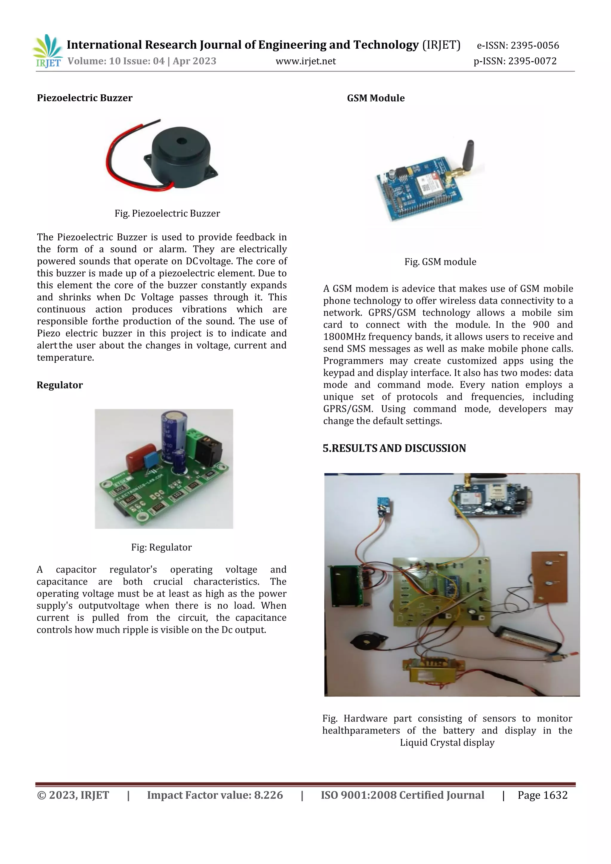 International Research Journal of Engineering and Technology (IRJET) e-ISSN: 2395-0056
Volume: 10 Issue: 04 | Apr 2023 www.irjet.net p-ISSN: 2395-0072
© 2023, IRJET | Impact Factor value: 8.226 | ISO 9001:2008 Certified Journal | Page 1632
Piezoelectric Buzzer
Fig. Piezoelectric Buzzer
The Piezoelectric Buzzer is used to provide feedback in
the form of a sound or alarm. They are electrically
powered sounds that operate on DCvoltage. The core of
this buzzer is made up of a piezoelectric element. Due to
this element the core of the buzzer constantly expands
and shrinks when Dc Voltage passes through it. This
continuous action produces vibrations which are
responsible forthe production of the sound. The use of
Piezo electric buzzer in this project is to indicate and
alertthe user about the changes in voltage, current and
temperature.
Regulator
Fig: Regulator
A capacitor regulator's operating voltage and
capacitance are both crucial characteristics. The
operating voltage must be at least as high as the power
supply's outputvoltage when there is no load. When
current is pulled from the circuit, the capacitance
controls how much ripple is visible on the Dc output.
GSM Module
Fig. GSM module
A GSM modem is adevice that makes use of GSM mobile
phone technology to offer wireless data connectivity to a
network. GPRS/GSM technology allows a mobile sim
card to connect with the module. In the 900 and
1800MHz frequency bands, it allows users to receive and
send SMS messages as well as make mobile phone calls.
Programmers may create customized apps using the
keypad and display interface. It also has two modes: data
mode and command mode. Every nation employs a
unique set of protocols and frequencies, including
GPRS/GSM. Using command mode, developers may
change the default settings.
5.RESULTS AND DISCUSSION
Fig. Hardware part consisting of sensors to monitor
healthparameters of the battery and display in the
Liquid Crystal display
 