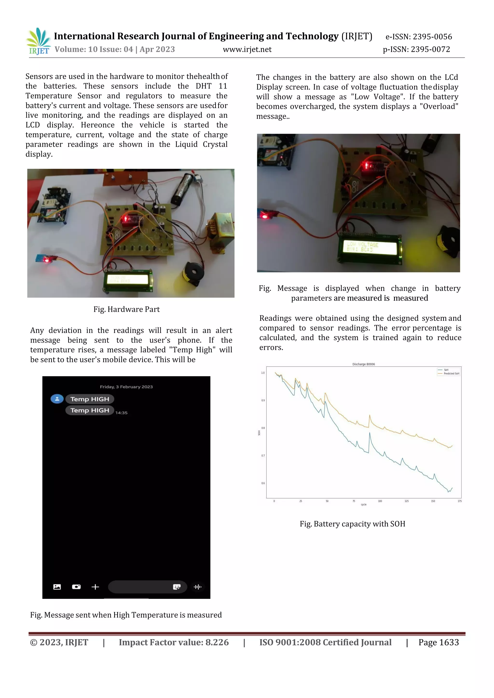 International Research Journal of Engineering and Technology (IRJET) e-ISSN: 2395-0056
Volume: 10 Issue: 04 | Apr 2023 www.irjet.net p-ISSN: 2395-0072
© 2023, IRJET | Impact Factor value: 8.226 | ISO 9001:2008 Certified Journal | Page 1633
Sensors are used in the hardware to monitor thehealthof
the batteries. These sensors include the DHT 11
Temperature Sensor and regulators to measure the
battery's current and voltage. These sensors are usedfor
live monitoring, and the readings are displayed on an
LCD display. Hereonce the vehicle is started the
temperature, current, voltage and the state of charge
parameter readings are shown in the Liquid Crystal
display.
Fig. Hardware Part
Any deviation in the readings will result in an alert
message being sent to the user's phone. If the
temperature rises, a message labeled "Temp High" will
be sent to the user's mobile device. This will be
Fig. Message sent when High Temperature is measured
The changes in the battery are also shown on the LCd
Display screen. In case of voltage fluctuation thedisplay
will show a message as "Low Voltage". If the battery
becomes overcharged, the system displays a "Overload"
message..
Fig. Message is displayed when change in battery
parameters are measured is measured
Readings were obtained using the designed system and
compared to sensor readings. The error percentage is
calculated, and the system is trained again to reduce
errors.
Fig. Battery capacity with SOH
 