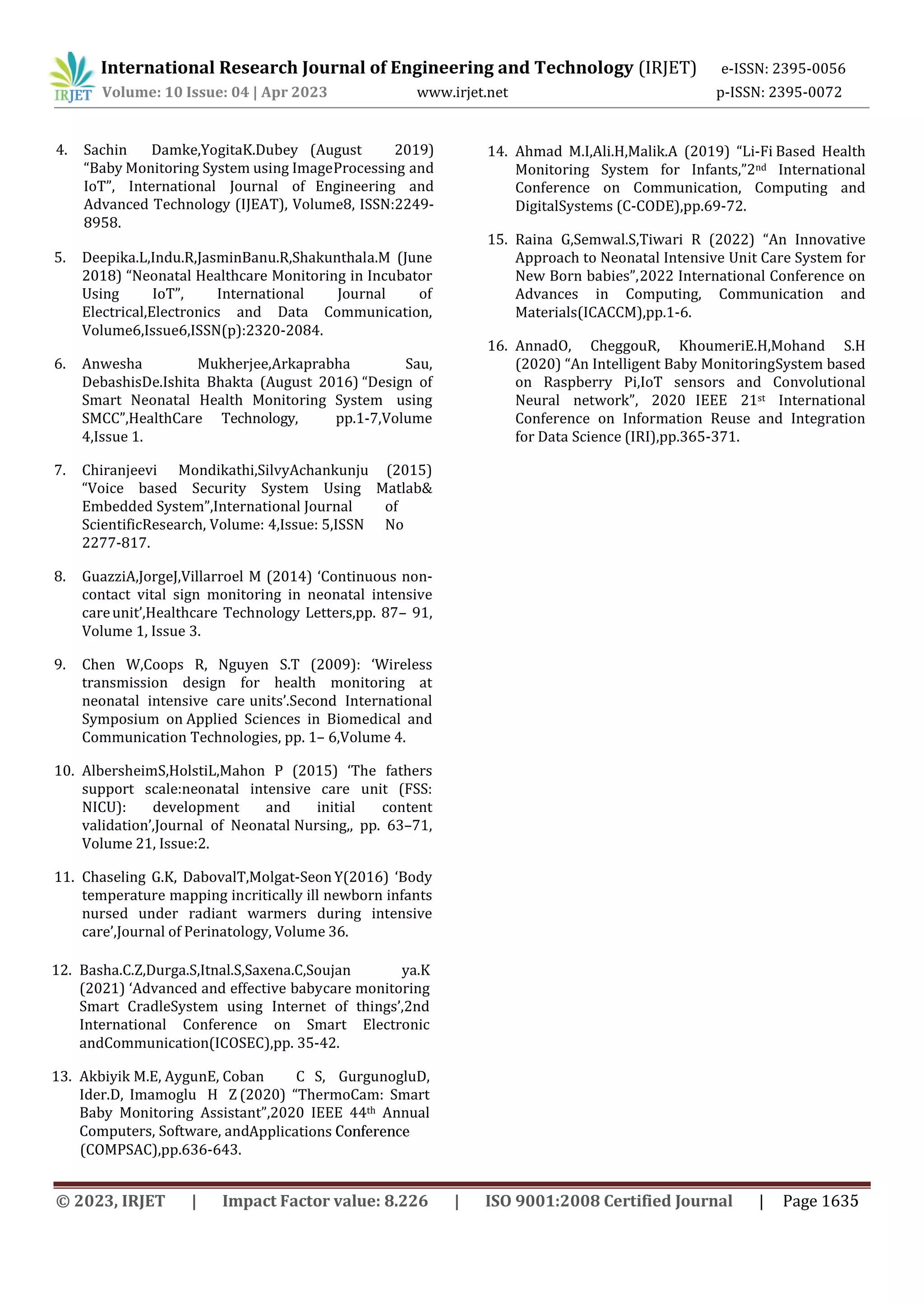 International Research Journal of Engineering and Technology (IRJET) e-ISSN: 2395-0056
Volume: 10 Issue: 04 | Apr 2023 www.irjet.net p-ISSN: 2395-0072
4. Sachin Damke,YogitaK.Dubey (August 2019)
“Baby Monitoring System using ImageProcessing and
IoT”, International Journal of Engineering and
Advanced Technology (IJEAT), Volume8, ISSN:2249-
8958.
5. Deepika.L,Indu.R,JasminBanu.R,Shakunthala.M (June
2018) “Neonatal Healthcare Monitoring in Incubator
Using IoT”, International Journal of
Electrical,Electronics and Data Communication,
Volume6,Issue6,ISSN(p):2320-2084.
6. Anwesha Mukherjee,Arkaprabha Sau,
DebashisDe.Ishita Bhakta (August 2016) “Design of
Smart Neonatal Health Monitoring System using
SMCC”,HealthCare Technology, pp.1-7,Volume
4,Issue 1.
7. Chiranjeevi Mondikathi,SilvyAchankunju (2015)
“Voice based Security System Using Matlab&
Embedded System”,International Journal of
ScientificResearch, Volume: 4,Issue: 5,ISSN No
2277-817.
8. GuazziA,JorgeJ,Villarroel M (2014) ‘Continuous non-
contact vital sign monitoring in neonatal intensive
careunit’,Healthcare Technology Letters,pp. 87– 91,
Volume 1, Issue 3.
9. Chen W,Coops R, Nguyen S.T (2009): ‘Wireless
transmission design for health monitoring at
neonatal intensive care units’.Second International
Symposium on Applied Sciences in Biomedical and
Communication Technologies, pp. 1– 6,Volume 4.
10. AlbersheimS,HolstiL,Mahon P (2015) ‘The fathers
support scale:neonatal intensive care unit (FSS:
NICU): development and initial content
validation’,Journal of Neonatal Nursing,, pp. 63–71,
Volume 21, Issue:2.
11. Chaseling G.K, DabovalT,Molgat-Seon Y(2016) ‘Body
temperature mapping incritically ill newborn infants
nursed under radiant warmers during intensive
care’,Journal of Perinatology, Volume 36.
12. Basha.C.Z,Durga.S,Itnal.S,Saxena.C,Soujan ya.K
(2021) ‘Advanced and effective babycare monitoring
Smart CradleSystem using Internet of things’,2nd
International Conference on Smart Electronic
andCommunication(ICOSEC),pp. 35-42.
13. Akbiyik M.E, AygunE, Coban C S, GurgunogluD,
Ider.D, Imamoglu H Z (2020) “ThermoCam: Smart
Baby Monitoring Assistant”,2020 IEEE 44th Annual
Computers, Software, and
(COMPSAC),pp.636-643.
Applications Conference
14. Ahmad M.I,Ali.H,Malik.A (2019) “Li-Fi Based Health
Monitoring System for Infants,”2nd International
Conference on Communication, Computing and
DigitalSystems (C-CODE),pp.69-72.
15. Raina G,Semwal.S,Tiwari R (2022) “An Innovative
Approach to Neonatal Intensive Unit Care System for
New Born babies”,2022 International Conference on
Advances in Computing, Communication and
Materials(ICACCM),pp.1-6.
16. AnnadO, CheggouR, KhoumeriE.H,Mohand S.H
(2020) “An Intelligent Baby MonitoringSystem based
on Raspberry Pi,IoT sensors and Convolutional
Neural network”, 2020 IEEE 21st International
Conference on Information Reuse and Integration
for Data Science (IRI),pp.365-371.
© 2023, IRJET | Impact Factor value: 8.226 | ISO 9001:2008 Certified Journal | Page 1635
 