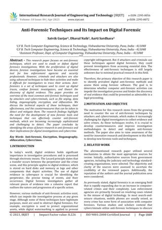 International Research Journal of Engineering and Technology (IRJET) e-ISSN: 2395-0056
Volume: 10 Issue: 04 | Apr 2023 www.irjet.net p-ISSN: 2395-0072
© 2023, IRJET | Impact Factor value: 8.226 | ISO 9001:2008 Certified Journal | Page 1669
Anti-Forensic Techniques and Its Impact on Digital Forensic
Satvik Gurjar1, Dhaval Naik2, Aarti Sardhara3
1LY B. Tech Computer Engineering, Science & Technology, Vishwakarma University, Pune, India - 411048
2LY B. Tech Computer Engineering, Science & Technology, Vishwakarma University, Pune, India - 411048
3Assistant Professor, Dept. of Computer Engineering, Vishwakarma University, Pune, India – 411048
---------------------------------------------------------------------***---------------------------------------------------------------------
Abstract - This research paper focuses on anti-forensic
techniques, which are used to evade or defeat digital
forensics investigations. With the proliferation of digital
devices, forensic investigations have become an essential
tool for law enforcement agencies and security
professionals. However, criminals and attackers are also
using advanced techniques to hide their activities and make
it difficult for investigators to trace their actions. Anti-
forensics is a set of techniques used to cover up digital
traces, confuse forensic investigators, and thwart the
discovery of digital evidence. This paper provides an
overview of the most common anti-forensic techniques used
by attackers and cybercriminals, such as file wiping, data
hiding, steganography, encryption, and obfuscation. We
discuss the technical aspects of these techniques, their
effectiveness, and the countermeasures that can be taken to
detect and mitigate them. The research findings highlight
the need for the development of new forensic tools and
techniques that can effectively counter anti-forensic
methods, which are becoming increasingly sophisticated
and challenging to detect. The paper concludes by
identifying the areas of future research in anti-forensics and
their implications for digital investigations and cybercrime.
Key Words: Anti-forensic, Encryption, Steganography,
obfuscation, Cybercrimes.
1.INTRODUCTION
In today's world, digital evidence holds significant
importance in investigative procedures and is processed
through electronic means. The Locard principle states that
a transfer occurs between the perpetrator and the crime
scene, and this principle applies to digital evidence, which
is stored on hard disks and memory as logs and other
components that depict activities. The use of digital
evidence in cyberspace is crucial for identifying the
perpetrator, the precise timing of events, and their
occurrence. Digital forensic investigators gather all
relevant pieces of evidence into a cohesive report that
outlines the nature and progression of a specific action.
However, various methods of anti-forensic activities exist,
which can impede the investigative process at any given
stage. Although some of these techniques have legitimate
purposes, most are used to obstruct digital forensics. For
example, encryption is used to protect organizational
assets, while digital watermarking is applied to prevent
copyright infringement. But if attackers and criminals use
these techniques against digital forensics, they could
prevent investigators from accessing essential data. The
effectiveness of anti-forensic techniques is still largely
unknown due to minimal practical research in this field.
Therefore, the primary objective of this research paper is
to identify prevalent digital anti-forensic methods and
assess them using forensic software. The goal is to
determine whether computer anti-forensic activities can
impede the investigation process and hinder the discovery
of real evidence that could be presented as admissible in a
legal proceeding.
2.MOTIVATION AND OBJECTIVE
The motivation for this research stems from the growing
need to counter the use of anti-forensic techniques by
attackers and cybercriminals, which makes it increasingly
challenging for digital investigators to collect evidence and
solve crimes. As these techniques evolve, it is crucial to
develop countermeasures and improve investigation
methodologies to detect and mitigate anti-forensic
methods. The paper also aims to raise awareness of the
need for innovative research and development in this field
to develop new forensic tools and techniques.
2. RELATED WORK
The aforementioned research paper utilized several
mechanisms to obtain the most appropriate sources for
review. Initially, authoritative sources from government
agencies, including the judiciary and technology standard-
creating organizations, were selected. The objectivity and
clarity of the sources were assessed to ascertain the
credibility of the reviewed papers. Additionally, the
reputation of the authors and the journal publication area
were considered.
As previously stated, digital forensics is an emerging field
that is rapidly expanding due to an increase in computer-
related crimes and their complexity. Law enforcement
agencies are primarily focused on resolving cases related
to the misuse of digital technology. In most search-and-
seizure situations, mobile phones are usually seized, as
every crime has some form of association with computer
forensics. Various studies and scholars contend that
cybercriminals utilize anti-forensic techniques to obscure
 
