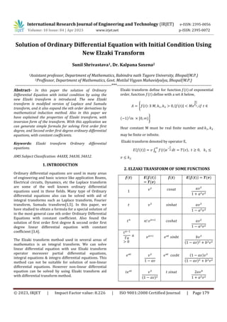 © 2023, IRJET | Impact Factor value: 8.226 | ISO 9001:2008 Certified Journal | Page 179
Solution of Ordinary Differential Equation with Initial Condition Using
New Elzaki Transform
Sunil Shrivastava1, Dr. Kalpana Saxena2
1Assistant professor, Department of Mathematics, Rabindra nath Tagore University, Bhopal(M.P.)
2Proffessor, Department of Mathematics, Govt. Motilal Vigyan Mahavidyalya, Bhopal(M.P.)
---------------------------------------------------------------------***--------------------------------------------------------------------
Abstract- In this paper the solution of Ordinary
Differential Equation with initial condition by using the
new Elzaki transform is introduced. The new Elzaki
transform is modified version of Laplace and Sumudu
transform, and it also expand the nth order derivatives by
mathematical induction method. Also in this paper we
have explained the properties of Elzaki transform, with
inversion form of the transform. With this application we
can generate simple formula for solving First order first
degree, and Second order first degree ordinary differential
equations, with constant coefficients.
Keywords: Elzaki transform Ordinary differential
equations.
AMS Subject Classification: 44AXX, 34A30, 34A12.
1. INTRODUCTION
Ordinary differential equations are used in many areas
of engineering and basic science like application Beams,
Electrical circuits, Dynamics, etc the Laplace transform
are some of the well known ordinary differential
equations used in these fields. Many type of Ordinary
differential equations also can be solved with aid of
integral transforms such as Laplace transform, Fourier
transform, Sumudu transform[1,5]. In this paper, we
have studied to obtain a formula for a special solution of
in the most general case nth order Ordinary Differential
Equations with constant coefficient. Also found the
solution of first order first degree & second order first
degree linear differential equation with constant
coefficient [3,4].
The Elzaki transform method used in several areas of
mathematics is an integral transform. We can solve
linear differential equation with use Elzaki transform
operator moreover partial differential equations,
integral equations & integro differential equations. This
method can not be suitable for solution of non-linear
differential equations. However non-linear differential
equation can be solved by using Elzaki transform aid
with differential transform method.
Elzaki transform define for function of exponential
order, function define with a set A below,
{ | |
| |
}
Hear constant M must be real finite number and
may be finite or infinite.
Elzaki transform denoted by operator E,
{ } ∫
2. ELZAKI TRANSFORM OF SOME FUNCTIONS
{ } { }
1
International Research Journal of Engineering and Technology (IRJET) e-ISSN: 2395-0056
Volume: 10 Issue: 04 | Apr 2023 www.irjet.net p-ISSN: 2395-0072
 