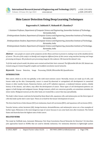 © 2023, IRJET | Impact Factor value: 8.226 | ISO 9001:2008 Certified Journal | Page 1746
Skin Cancer Detection Using Deep Learning Techniques
Ragavendra S1, Subhash S2, Nishanth B3, Chandan J4
1 Assistant Professor, Department of Computer Science and Engineering, Jnanavikas Institute of Technology,
Karnataka,India
2Undergraduate Student, Department of Computer Science and Engineering, Jnanavikas Institute of Technology,
Karnataka, India
3Undergraduate Student, Department of Computer Science and Engineering, Jnanavikas Institute of Technology,
Karnataka, India
4Undergraduate Student, Department of Computer Science and Engineering, Jnanavikas Institute of Technology,
Karnataka, India
-------------------------------------------------------------------***-------------------------------------------------------------------------
Abstract – Less people are aware of the symptoms of skin illness and how to prevent it, making it one of the deadliest forms
of cancer. The aim of this study is to identify and categorize different forms of skin cancer using machine learning and image
processing techniques. We produced a pre-processing image for this endeavor. We lowered the dataset's size,
To fit the needs of each model, the photos were resized and had their hairs removed. The EfficientNet B0 skin ISIC dataset was
trained using pre-trained ImageNet weights and modified convolution neural networks.
Keywords- Disease Detection, Image Processing ,YOLOR, EfficientNet B0, Quantification
INTRODUCTION
Skin cancer, which is on the rise globally, is the sixth most common cancer. Normally, tissues are made up of cells, and
tissues make up the skin. Consequently, cancer is caused by abnormal or unregulated cell development in connected
tissues or other nearby tissues. Numerous factors, such as UV radiation exposure, a weakened immune system, a family
history of the disease, and others, may affect the development of cancer. These types of cell development patterns can
appear in both benign and malignant tissues. Benign tumours, which are cancerous growths, are sometimes mistaken for
minor moles. Malignant tumours,on the other hand, are treated like a cancer that may spreadfatally.
The body's other tissues could also be harmed by them.Basal cells, squamous cells, and melanocytes are the three types of
cells that make up the skin's outer layer. These are at fault for the tissues' development of cancer.
The three fatal forms of skin disease (SCC) are melanoma, basal cell carcinoma (BCC), and squamous cell carcinoma (SCC).
Vascular lesions, actinic keratosis (AK), benign keratosis, dermatofibroma, and melanocytic nevus are a few examples of
further types. Melanoma is the most dangerous type of cancer because it can come back even after treatment. The United
States and Australia have the highest rates of skin cancer.
RELATED WORK
The study by YaliNie& team, Automatic Melanoma Yolo Deep Convolution Neural Networks for Detection" [1] describes
yolo approaches based on DCNNs that are used to identify melanoma. For melanoma detection in lightweight system
International Research Journal of Engineering and Technology (IRJET) e-ISSN: 2395-0056
Volume: 10 Issue: 04 | Apr 2023 www.irjet.net p-ISSN: 2395-0072
 