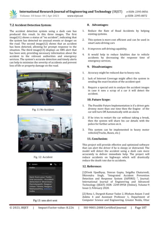 International Research Journal of Engineering and Technology (IRJET) e-ISSN: 2395-0056
Volume: 10 Issue: 04 | Apr 2023 www.irjet.net p-ISSN: 2395-0072
© 2023, IRJET | Impact Factor value: 8.226 | ISO 9001:2008 Certified Journal | Page 187
7.2 Accident Detection System:
The accident detection system using a dash cam has
produced this result. In this three images, The first
image(11) shows a status of "no accident", indicating that
the system has detected no unusual events or danger on
the road. The second image(12) shows that an accident
has been detected, allowing for prompt response to the
situation. The third image(13) displays an SMS alert that
has been sent, providing necessary information about the
accident to the relevant authorities and emergency
services. The system's accurate detection and timely alerts
can help to minimize the severity of accidents and prevent
loss of life or property damage on the road.
Fig. 12: Accident
8. Advantages:
1. Reduce the Rate of Road Accidents by helping
existing systems.
2. This system is more cost efficient and can be used in
smart auto-driving cars
3. It improves self-driving capability.
4. It would help to reduce fatalities due to vehicle
accidents by decreasing the response time of
emergency services.
9. Disadvantages:
1. Accuracy might be reduced due to heavy rain.
2. lack of Internet Coverage might affect the system in
sending the exact location of the accident spot
3. Require a special unit to analyze the accident images
in case it sees a scrap of a car it will detect the
accident.
10. Future Scope:
1. The Possible Future Implementation is if a driver gets
drowsy more than one time then the Engine of the
car will turn Off Automatically with an alarm
2. If he tries to restart the car without taking a break,
then the system will share his car details with the
police for further action on it.
3. This system can be implemented in heavy motor
vehicles(Trucks, Buses, etc.)
11. Conclusion:
This project will provide effective and optimized software
that can alert the driver if he is sleepy or distracted. The
model will detect the accident using a dash cam more
accurately to deliver immediate help. The project will
reduce accidents on highways which will drastically
reduce the death rate due to accidents.
12. Reference:
[1]Vivek Upadhyay, Simran Gupta, Snigdha Chaturvedi,
Dhirendra Singh, “Integrated Accident Prevention
Detection and Response System (IAPDRS) ”, Journal:
International Journal of Engineering and Advanced
Technology (IJEAT) ISSN: 2249-8958 (Online), Volume-9
Issue-3, February 2020.
[2] Renu 1, Durgesh Kumar Yadav 2, Iftisham Anjum 3 and
Ankita 4 and Assistant Professor 1, Department of
Computer Science and Engineering, Greater Noida, Uttar
Fig. 11 No Accident
Fig 13: sms alert sent
 