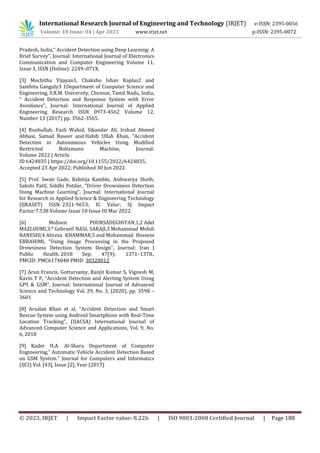 International Research Journal of Engineering and Technology (IRJET) e-ISSN: 2395-0056
Volume: 10 Issue: 04 | Apr 2023 www.irjet.net p-ISSN: 2395-0072
© 2023, IRJET | Impact Factor value: 8.226 | ISO 9001:2008 Certified Journal | Page 188
Pradesh, India,“ Accident Detection using Deep Learning: A
Brief Survey”, Journal: International Journal of Electronics
Communication and Computer Engineering Volume 11,
Issue 3, ISSN (Online): 2249–071X.
[3] Mochitha Vijayan1, Chakshu Ishan Kaplas2 and
Samhita Ganguly3 1Department of Computer Science and
Engineering, S.R.M. University, Chennai, Tamil Nadu, India,
“ Accident Detection and Response System with Error
Avoidance”, Journal: International Journal of Applied
Engineering Research ISSN 0973-4562 Volume 12,
Number 13 (2017) pp. 3562-3565.
[4] Roohullah, Fazli Wahid, Sikandar Ali, Irshad Ahmed
Abbasi, Samad Baseer and Habib Ullah Khan, “Accident
Detection in Autonomous Vehicles Using Modified
Restricted Boltzmann Machine, Journal:
Volume 2022 | Article
ID 6424835 | https://doi.org/10.1155/2022/6424835,
Accepted 23 Apr 2022; Published 30 Jun 2022.
[5] Prof. Swati Gade, Kshitija Kamble, Aishwarya Sheth,
Sakshi Patil, Siddhi Potdar, “Driver Drowsiness Detection
Using Machine Learning”, Journal: International Journal
for Research in Applied Science & Engineering Technology
(IJRASET) ISSN: 2321-9653; IC Valur; SJ Impact
Factor:7.538 Volume Issue 10 Issue III Mar 2022.
[6] Mohsen POURSADEGHIYAN,1,2 Adel
MAZLOUMI,3,* Gebraeil NASL SARAJI,3 Mohammad Mehdi
BANESHI,4 Alireza KHAMMAR,5 and Mohammad Hossein
EBRAHIMI, “Using Image Processing in the Proposed
Drowsiness Detection System Design”, Journal: Iran J
Public Health. 2018 Sep; 47(9): 1371–1378.,
PMCID: PMC6174048 PMID: 30320012
[7] Arun Francis, Gottursamy, Ranjit Kumar S, Vignesh M,
Kavin T P, “Accident Detection and Alerting System Using
GPS & GSM”, Journal: International Journal of Advanced
Science and Technology Vol. 29, No. 3, (2020), pp. 3598 –
3601
[8] Arsalan Khan et al, “Accident Detection and Smart
Rescue System using Android Smartphone with Real-Time
Location Tracking”, (IJACSA) International Journal of
Advanced Computer Science and Applications, Vol. 9, No.
6, 2018
[9] Kader H.A. Al-Shara Department of Computer
Engineering,” Automatic Vehicle Accident Detection Based
on GSM System.” Journal for Computers and Informatics
(IJCI) Vol. [43], Issue [2], Year (2017)
 
