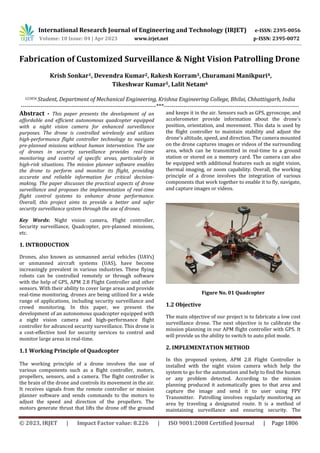 International Research Journal of Engineering and Technology (IRJET) e-ISSN: 2395-0056
Volume: 10 Issue: 04 | Apr 2023 www.irjet.net p-ISSN: 2395-0072
© 2023, IRJET | Impact Factor value: 8.226 | ISO 9001:2008 Certified Journal | Page 1806
Fabrication of Customized Surveillance & Night Vision Patrolling Drone
Krish Sonkar1, Devendra Kumar2, Rakesh Korram3,Churamani Manikpuri4,
Tikeshwar Kumar5, Lalit Netam6
123456 Student, Department of Mechanical Engineering, Krishna Engineering College, Bhilai, Chhattisgarh, India
---------------------------------------------------------------------***---------------------------------------------------------------------
Abstract - This paper presents the development of an
affordable and efficient autonomous quadcopter equipped
with a night vision camera for enhanced surveillance
purposes. The drone is controlled wirelessly and utilizes
high-performance flight controller technology to navigate
pre-planned missions without human intervention. The use
of drones in security surveillance provides real-time
monitoring and control of specific areas, particularly in
high-risk situations. The mission planner software enables
the drone to perform and monitor its flight, providing
accurate and reliable information for critical decision-
making. The paper discusses the practical aspects of drone
surveillance and proposes the implementation of real-time
flight control systems to enhance drone performance.
Overall, this project aims to provide a better and safer
security surveillance system through the use of drones.
Key Words: Night vision camera, Flight controller,
Security surveillance, Quadcopter, pre-planned missions,
etc.
1. INTRODUCTION
Drones, also known as unmanned aerial vehicles (UAVs)
or unmanned aircraft systems (UAS), have become
increasingly prevalent in various industries. These flying
robots can be controlled remotely or through software
with the help of GPS, APM 2.8 Flight Controller and other
sensors. With their ability to cover large areas and provide
real-time monitoring, drones are being utilized for a wide
range of applications, including security surveillance and
crowd monitoring. In this paper, we present the
development of an autonomous quadcopter equipped with
a night vision camera and high-performance flight
controller for advanced security surveillance. This drone is
a cost-effective tool for security services to control and
monitor large areas in real-time.
1.1 Working Principle of Quadcopter
The working principle of a drone involves the use of
various components such as a flight controller, motors,
propellers, sensors, and a camera. The flight controller is
the brain of the drone and controls its movement in the air.
It receives signals from the remote controller or mission
planner software and sends commands to the motors to
adjust the speed and direction of the propellers. The
motors generate thrust that lifts the drone off the ground
and keeps it in the air. Sensors such as GPS, gyroscope, and
accelerometer provide information about the drone's
position, orientation, and movement. This data is used by
the flight controller to maintain stability and adjust the
drone's altitude, speed, and direction. The camera mounted
on the drone captures images or videos of the surrounding
area, which can be transmitted in real-time to a ground
station or stored on a memory card. The camera can also
be equipped with additional features such as night vision,
thermal imaging, or zoom capability. Overall, the working
principle of a drone involves the integration of various
components that work together to enable it to fly, navigate,
and capture images or videos.
Figure No. 01 Quadcopter
1.2 Objective
The main objective of our project is to fabricate a low cost
surveillance drone. The next objective is to calibrate the
mission planning in our APM flight controller with GPS. It
will provide us the ability to switch to auto pilot mode.
2. IMPLEMENTATION METHOD
In this proposed system, APM 2.8 Flight Controller is
installed with the night vision camera which help the
system to go for the automation and help to find the human
or any problem detected. According to the mission
planning produced it automatically goes to that area and
capture the image and send it to user using FPV
Transmitter. Patrolling involves regularly monitoring an
area by traveling a designated route. It is a method of
maintaining surveillance and ensuring security. The
 