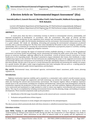© 2023, IRJET | Impact Factor value: 8.226 | ISO 9001:2008 Certified Journal | Page 1837
A Review Article on "Environmental Impact Assessment" (Eia)
Saurabh Jadhav1, Ganesh Chavan2, Shridhar Patil3, Sohel Sanadi4, Siddhesh Paravatgosavi5,
M.M. Rabade6.
1,2,3,4,5. (UG Students Department of Civil Engineering, D.Y. Patil technical campustalsande, Kolhapur)
6 (Assistant Professor Department of Civil Engineering, D.Y. Patil technical campus talsande,Kolhapur)
------------------------------------------------------------------------***-------------------------------------------------------------------------
ABSTRACT:
In recent years, there has been a tremendous increase in interest in environmental concerns, sustainability, and
improved management of development in accordance with the environment. This surge of interest has been
accompanied by the introduction of new regulations from national and international authorities (such as the European
Commission) that aim to affect the link between development and the environment. Environmental impact assessment (EIA)
is a good example. EIA stands for identifying, forecasting, and assessing the environmental consequences of planned
activities. EIA is a decision-making tool. The three main values identified by EIA studies to date are integrity, usefulness, and
sustainability. EIA is a technique for assessing the environmental implications of prospective projects or activities, including
physical and social elements, and suggesting mitigation measures.
It is a tool for assessing the impact of commercial activity, profitable planning, or action on the bio-geophysical
environment and human health and well-being, and for interpreting and making the public aware of the same. That is, EIA
focuses on numerous challenges, sufferings suffered by the environment interms of natural resource restriction or human
health prone to the impending project. The project's potential to impact individuals, their homes, their livelihoods, or other
neighbouring projects is also examined. The best instructions for establishing the project in the suggested environment while
synchronising with the least consequences are presented by an EIA after identifying solutions to minimise the concerns. In the
past three decades, EIA has come to be seen as a crucial instrument for determining and minimising the viability of a project
at a specific location. EIA offers a wider range of applications than other techniques. EIA can serve as a starting point for
discussions between planners, public interest organisations, and developers.
Key words: Environmental issues, international agencies, environmental impact assessment, public aware, planning
regulators, etc.
Introduction:
Highway construction improves mobility and is essential to a community's and a nation's overall economic success.
Unfortunately, poorly thought out, engineered, and built motorways can worsen the situations of the underprivileged
while also harming the natural and socioeconomic environment. The frequent negative effects of highway expansion
include harm to the environment, including loss of habitat and biodiversity, cultural and social disintegration among the
communities impacted, the production of noise and vibration, and air and water pollution. Highway infrastructure needs
to be constructed and maintained to a high standard in order to reduce any negative environmental and socioeconomic
effects. This may be accomplished by including environmental factors into the planning, design, and building of roadway
developments. Three essential components make up the procedure:
1. Identification of the full range of possible impacts on the natural and socio- economic environment
2. Evaluation and quantification of these impacts.
3. Formulation of measures to avoid, mitigate and compensate for the anticipateimpacts.
The above process which systematically deals with these elements is calledEnvironmental Impact Assessment (EIA).
Literature review:
Amin MdSR, Tamima U, and Jimenez(2014)[1]:The article by Amin MdSR, Tamima U, and Jimenez A. titled
"Understanding Air Pollution from Induced Traffic During and After the Construction of a New Highway: Case Study of
Highway 25 in Montreal" offers information on the effect of induced traffic on air quality and the significance of
International Research Journal of Engineering and Technology (IRJET) e-ISSN: 2395-0056
Volume: 10 Issue: 04 | Apr 2023 www.irjet.net p-ISSN: 2395-0072
 