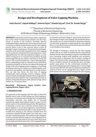 International Research Journal of Engineering and Technology (IRJET) e-ISSN: 2395-0056
Volume: 10 Issue: 04 | Apr 2023 www.irjet.net p-ISSN: 2395-0072
© 2023, IRJET | Impact Factor value: 8.226 | ISO 9001:2008 Certified Journal | Page 194
Design and Development of Valve Lapping Machine
Amit Chavan
1
, Amjad Siddiqui
2
, Ashwin Pujari
3
, Danish Sayyed
4
, Prof. Dr. Nandu Durge
5
1,2,3,4
Department of Mechanical Engineering,
5Faculty of Mechanical Engineering,
IETES Bharat College of Engineering, Badlapur, Maharashtra, India
---------------------------------------------------------------------***---------------------------------------------------------------------
ABSTRACT: Automobile modernization plays a significant
part in the vehicle manufacturing industry and, also main
source of income to the business. Currently, Internal
Combustion Engine maintenance can be termed as the most
crucial part in vehicle modernization and the valve lapping
process which is put in this research which is done all
through IC engine maintenance. The present-daytechniques
utilized in most automobile organizations for valve lapping
are not productive and spend a lot of operating hours.'Valve
lapping Machine’ for Internal Combustion Engine, is a tool
which is mapped out to vanquish these problems through
minimizing/reducing the human interference during the
process. The research includes the report of designing the
device, methodologies that are utilized, results received by
using facts & analysis so, that we can enhance thedesignand
design of the valve lapping system. Lapping is a machining
mechanism wherein, two surfaces are rubbed together with
an abrasive among them, via hand motion or using a system.
This can take two forms, the first form of lapping
(traditionally called grinding), involves rubbing a brittle
material which includes glasstowardsa flooralongwithiron
or glass itself (also called the "lap" or grinding tool) with an
abrasive along with aluminumoxide,optician'srouge,silicon
carbide, etc., in between them.
Keywords: Maintenance, Engine Cylinder, Valve
Lapping Machine, Engine valves
1. INTRODUCTION:
The approach of valve lapping is put into effect to obtain the
flawless seat of valve in valve sitting area. Valve lapping or
the manner of creatinga seat in allying valves of engine & the
interrelated valve-seat area within the IC (internal
combustion) engine head (cylinder head) is a piece of work
which requires to beachievedveryperfectly.Thesignificance
of obtaining a correct seat is that the air/fuel mixture (in
petrol engines) or air (in diesel engines) is restricted from
flowing into the combustion chamber, as the exhaust fuel is
avoided from flowing to the exhaust manifold from the
combustion chamber till the proper time. And, also a seat
prevents condensation leaks. This system of valve lapping is
usually concluded with the usage of a valve lapping stick or
an energy tool. As, both tools are not very robust, those tools
may be replaced with the help of the 'Valve Lapping Machine
for Internal Combustion Engines', particularly sketched for
the strategy of engine valve lapping. The mechanical device
will execute one of a kind of motion in directions formerly
carried out by using hands. Comparatively the valve lapping
device is very effective due to the factthehumaninterference
is very limited in this method.
The thought of inventing a system for the valve lapping
system came to us, while we studied that the conventional
method used forvalvecleaningarenotgreenandadditionally
time consuming. Engine head polishing and sustenance
procedure plays an important role for proper working of
engine. The system of valve cleansing approximately takes 1
hour to complete inclusive of testing of the valve seat high-
quality using petrol. As, the conventional procedure is
executed by employing a valve lapping stick, it is very tough
and not much efficient. This led us to think how beneficial it
could be if there can be a gadget that has a higher overall
performance over conventional technique for valve lapping.
 